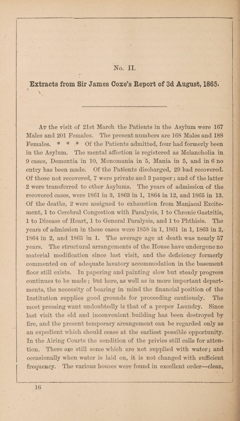 Extracts from Sir James Coxe’s Report of 3d August, 1865. At the visit of 21st March the Patients in the Asylum were 167 Males and 201 Females. The present numbers are 168 Males and 188 Females. # * * Of the Patients admitted^ four had formerly been in the Asylum. The mental affection is registered as Melancholia in 9 cases. Dementia in 10, Monomania in 5, Mania in 5, and in 6 no entry has been made. Of the Patients discharged, 29 had recovered. Of those not recovered, 7 were private and 3 pauper; and of the latter 2 were transferred to other Asylums. The years of admission of the recovered cases, were 1861 in 3, 1863 in 1, 1864 in 12, and 1865 in 13. Of the deaths, 2 were assigned to exhaustion from Maniacal Excite¬ ment, 1 to Cerebral Congestion with Paralysis, 1 to Chronic Oastritis, 1 to Disease of Heart, 1 to General Paralysis, and 1 to Phthisis. The years of admission in these cases were 1858 in 1, 1861 in 1, 1863 in 2, 1864 in 2, and 1865 in 1. The average age at death was nearly 57 years. The structural arrangements of the House have undergone no material modification since last visit, and the deficiency formerly commented on of adequate lavatory accommodation in the basement floor still exists. In papering and painting slow but steady progress continues to be made; but here, as well as in more important depart¬ ments, the necessity of bearing in mind the financial position of the Institution supplies good grounds for proceeding cautiously. The most pressing want undoubtedly is that of a proper Laundry. Since last visit the old and inconvenient building has been destroyed by fire, and the present temporary arrangement can be regarded only as an expedient which should cease at the earliest possible opportunity. In the Airing Courts the condition of the privies still calls for atten¬ tion. There a^e still some which are not supplied with water; and occasionally when water is laid on, it is not changed with sufficient frequency. The various houses were found in excellent order—clean.