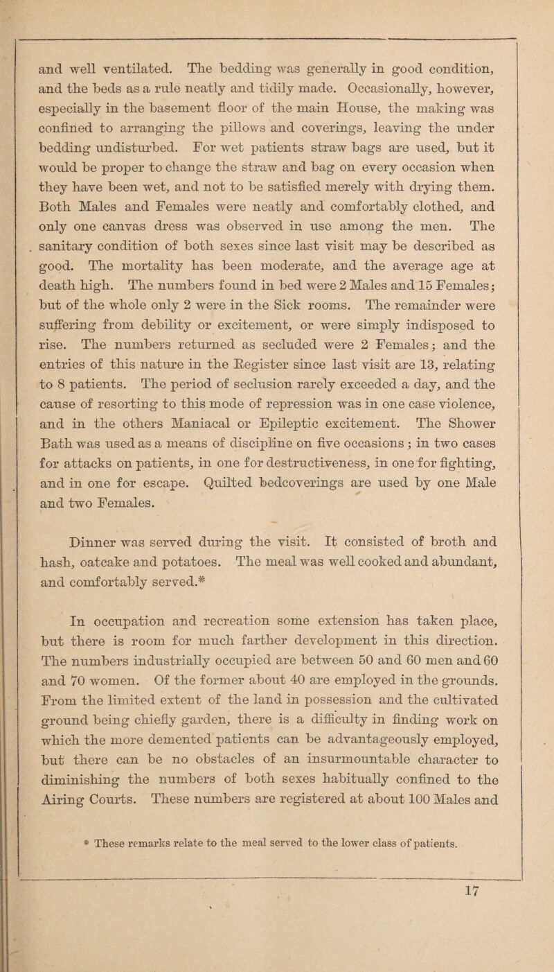 and well ventilated. The bedding was generally in good condition, and the beds as a rule neatly and tidily made. Occasionally, however, especially in the basement floor of the main House, the making was confined to arranging the pillows and coverings, leaving the under bedding undisturbed. For wet patients straw bags are used, but it would be proper to change the straw and bag on every occasion when they have been wet, and not to be satisfied merely with drying them. Both Males and Females were neatly and comfortably clothed, and only one canvas dress was observed in use among the men. The sanitary condition of both sexes since last visit may be described as good. The mortality has been moderate, and the average age at death high. The numbers found in bed were 2 Males and 15 Females; but of the whole only 2 were in the Sick rooms. The remainder were suffering from debility or excitement, or were simply indisposed to rise. The numbers returned as secluded were 2 Females; and the entries of this nature in the Eegister since last visit are 13, relating to 8 patients. The period of seclusion rarely exceeded a day, and the cause of resorting to this mode of repression was in one case violence, and in the others Maniacal or Epileptic excitement. The Shower Bath was used as a means of discipline on five occasions ; in two cases for attacks on patients, in one for destructiveness, in one for fighting, and in one for escape. Quilted bedcoverings are used by one Male ✓ and two Females. Dinner was served during the visit. It consisted of broth and hash, oatcake and potatoes. The meal was well cooked and abrmdant, and comfortably served.* In occupation and recreation some extension has taken place, but there is room for much farther development in this direction. The numbers industrially occupied are between 50 and 60 men and 60 and 70 women. Of the former about 40 are employed in the grounds. From the limited extent of the land in possession and the cultivated ground being chiefly garden, there is a difficulty in finding work on which the more demented patients can be advantageously employed, but there can be no obstacles of an insurmountable character to diminishing the numbers of both sexes habitually confined to the Airing Courts. These numbers are registered at about 100 Males and * These remarks relate to the meal served to the lower class of patients.