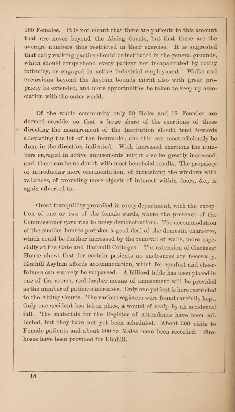 160 Females. It is not meant that there are patients to this amount that are never beyond the Airing Courts, but that these are the average numbers thus restricted in their exercise. It is suggested that daily walking parties should be instituted in the general grounds, which should comprehend every patient not incapacitated by bodily infirmity, or engaged in active industrial employment. Walks and excursions beyond the Asylum bounds might also with great pro¬ priety be extended, and more opportunities be taken to keep up asso¬ ciation with the outer world. Of the whole community only 30 Males and 18 Females are deemed curable, so that a large share of the exertions of those directing the management of the Institution should tend towards alleviating the lot of the incurable; and this can most efficiently be done in the direction indicated. With increased exertions the num¬ bers engaged in active amusements might also be greatly increased, and, there can be no doubt, with most beneficial results. The propriety of introducing more ornamentation, of furnishing the windows with variances, of providing more objects of interest within doors, &c., is again adverted to. Great tranquillity prevailed in every department, with the excep¬ tion of one or two of the female wards, where the presence of the Commissioner gave rise to noisy demonstrations. The accommodation of the smaller houses partakes a good deal of the domestic character, which could be further increased by the removal of walls, more espe¬ cially at the Gate and Barkmill Cottages. The extension of Clarkseat House shows that for certain patients no enclosures are necessary. EhnhiU Asylum affords accommodation, which for comfort and cheer¬ fulness can scarcely be surpassed. A billiard table has been placed in one of the rooms, and farther means of amusement will be provided as the number of patients increases. Only one patient is here restricted to the Airing Courts. The various registers were found carefully kept. Only one accident has taken place, a wound of scalp by an accidental faU. The materials for the Eegister of Attendants have been col¬ lected, but they have not yet been scheduled. About 500 visits to Female patients and about 300 to Males have been recorded. Fire¬ hoses have been provided for Elmhill.