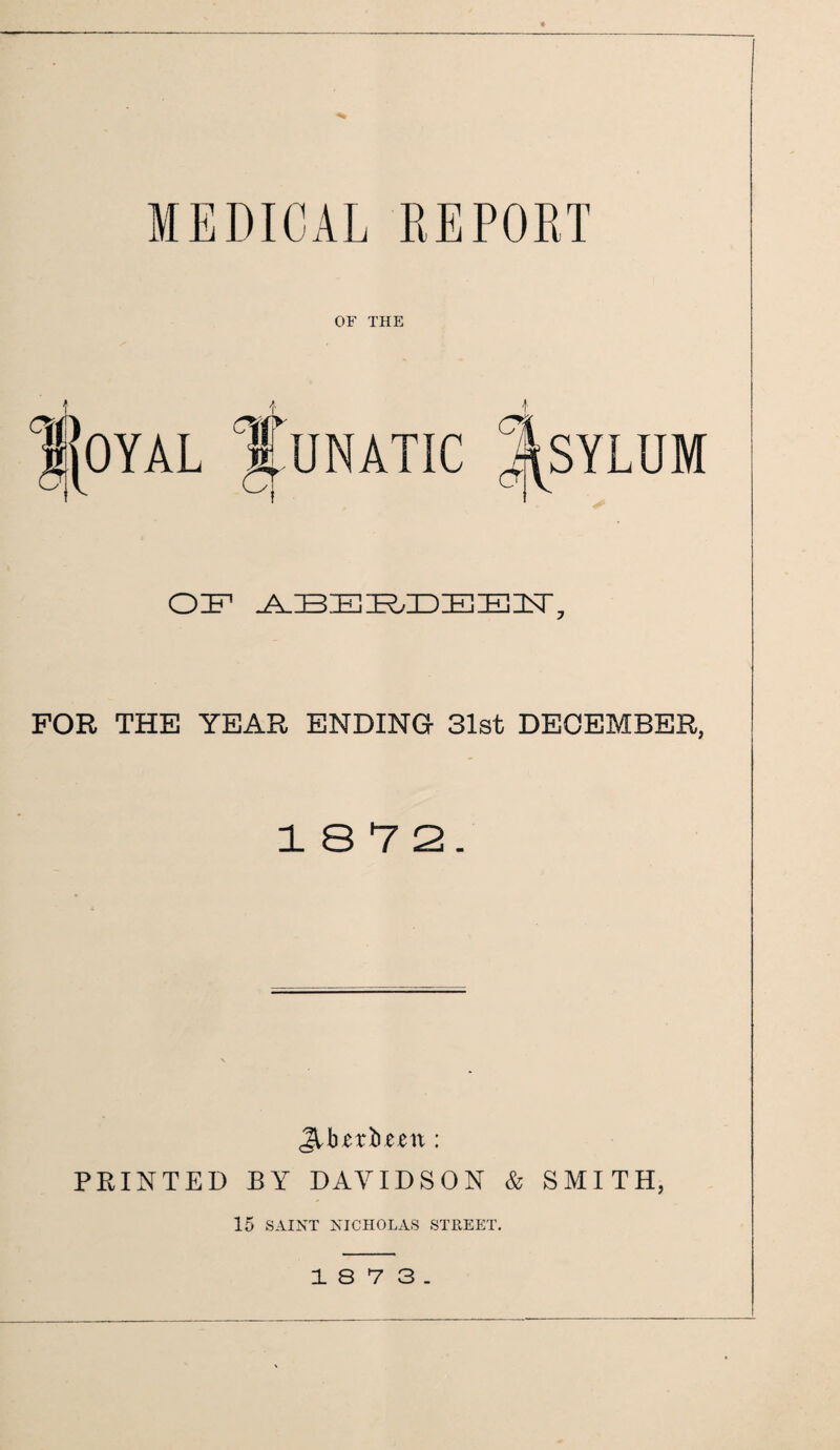 MEDICAL REPORT OF THE OE ABERDE C% a SYLUM EAT. FOR THE YEAR ENDING 31st DECEMBER, 18 7 2. JUurbmt: PRINTED BY DAVIDSON & SMITH, 15 SAINT NICHOLAS STREET. 18 7 3.