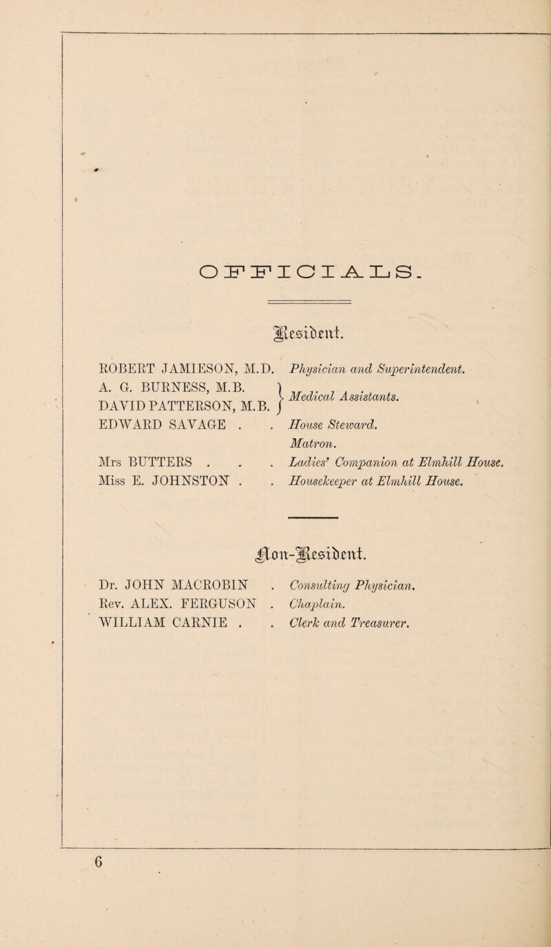 OFFICIALS. ^itsthznt ROBERT JAMIESON, M.D. A. G. BURNESS, M.B. DAVID PATTERSON, M.B. EDWARD SAVAGE . Mrs BUTTERS . Miss E. JOHNSTON . Physician and Superintendent. Medical Assistants. House Steward. Matron. Ladies’ Companion at Elmhill House. Housekeeper at Elmhill House. Dr. JOHN MACROBIN Rev. ALEX. EERGUSON WILLIAM CARNIE . Consulting Physician. Chaplain. Cleric and Treasurer.