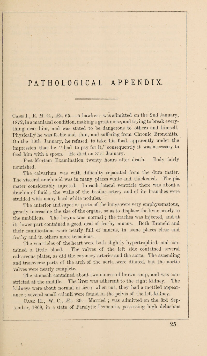 PATHOLOGICAL APPENDIX. Case I., R. M. G., 2Et. 65.—A hawker; was admitted on the 2nd January, 1872, in a maniacal condition, making a great noise, and trying to break every¬ thing near him, and was stated to be dangerous to others and himself. Physically he was feeble and thin, and suffering from Chronic Bronchitis. On the 10th January, he refused to take his food, apparently under the impression that he “ had to pay for it,” consequently it was necessary to feed him with a spoon. He died on 31st January. Post-Mortem Examination twenty hours after death. Body fairly nourished. The calvarium was with difficulty separated from the dura mater. The visceral arachnoid was in many places white and thickened. The pia mater considerably injected. In each lateral ventricle there was about a drachm of fluid ; the walls of the basilar artery and of its branches were studded with many hard white nodules. The anterior and superior parts of the lungs were very emphysematous, greatly increasing the size of the organs, so as to displace the liver nearly to the umbilicus. The larynx was normal ; the trachea was injected, and at its lower part contained a good deal of frothy mucus. Both Bronchi and their ramifications were nearly full of mucus, in some places clear and frothy and in others more tenacious. The ventricles of the heart were both slightly hypertrophied, and con¬ tained a little blood. The valves of the left side contained several calcareous plates, as did the coronary arteries and the aorta. The ascending and transverse parts of the arch of the aorta .were dilated, but the aortic valves were nearly complete. The stomach contained about two ounces of brown soup, and was con¬ stricted at the middle. The liver was adherent to the right kidney. The kidneys were about normal in size ; when cut, they had a mottled appear¬ ance ; several small calculi were found in the pelvis of the left kidney. Case II., W. C., iEt. 39.—Married ; was admitted on the 3rd Sep¬ tember, 1868, in a state of Paralytic Dementia, possessing high delusions