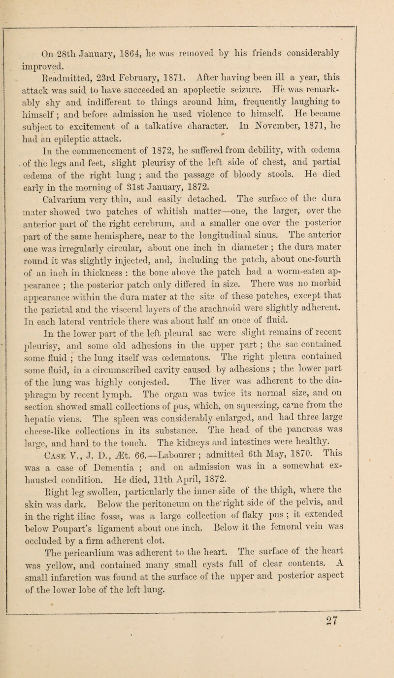 On 28tli January, 1864, he was removed, by his friends considerably improved. Readmitted, 23rd February, 1871. After having been ill a year, this attack was said to have succeeded an apoplectic seizure. He was remark¬ ably shy and indifferent to things around him, frequently laughing to himself ; and before admission he used violence to himself. He became subject to excitement of a talkative character. In November, 1871, he had an epileptic attack. In the commencement of 1872, he suffered from debility, with oedema of the legs and feet, slight pleurisy of the left side of chest, and partial oedema of the right lung; and the passage of bloody stools. He died early in the morning of 31st January, 1872. Calvarium very thin, and easily detached. The surface of the dura mater showed two patches of whitish matter—one, the larger, over the anterior part of the right cerebrum, and a smaller one over the posterior part of the same hemisphere, near to the longitudinal sinus. The anterior one was irregularly circular, about one inch in diameter ; the dura mater round it Was slightly injected, and, including the patch, about one-fourth of an inch in thickness : the bone above the patch had a worm-eaten ap¬ pearance ; the posterior patch only differed in size. There was no morbid appearance within the dura mater at the site of these patches, except that the parietal and the visceral layers of the arachnoid were slightly adherent. In each lateral ventricle there was about half an once of fluid. In the lower part of the left pleural sac were slight remains of recent pleurisy, and some old adhesions in the upper part ; the sac contained some fluid ; the lung itself was cedematous. The right pleura contained some fluid, in a circumscribed cavity caused by adhesions ; the lower part of the lung was highly conjested. The liver was adherent to the dia¬ phragm by recent lymph. The organ was twice its normal size, and on section showed small collections of pus, which, on squeezing, came from the hepatic viens. The spleen was considerably enlarged, and had three large cheese-like collections in its substance. The head of the pancreas was large, and hard to the touch. The kidneys and intestines were healthy. Case V., J. D., Mt. 66.—Labourer ; admitted 6th May, 1870. This was a case of Dementia ; and on admission was in a somewhat ex¬ hausted condition. He died, 11th April, 1872. Right leg swollen, particularly the inner side of the thigh, where the skin was dark. Below the peritoneum on the'right side of the pelvis, and in the right iliac fossa, was a large collection of flaky pus ; it extended below Poupart’s ligament about one inch. Below it the femoral vein was occluded by a firm adherent clot. The pericardium was adherent to the heart. The surface of the heart was yellow, and contained many small cysts full of clear contents. A small infarction was found at the surface of the upper and posterior aspect of the lower lobe of the left lung.
