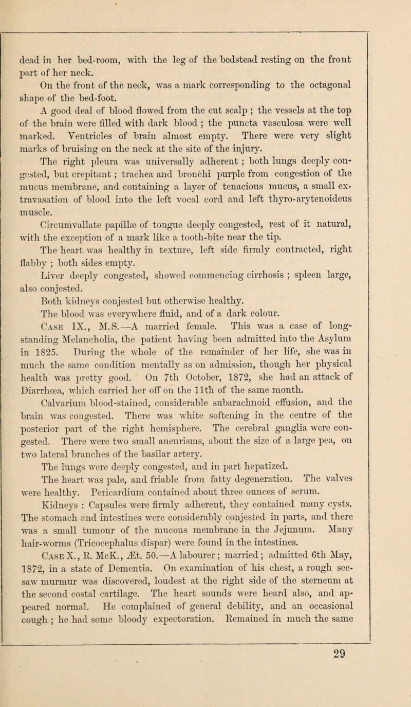 dead in lier bed-room, with the leg of the bedstead resting on the front part of her neck. On the front of the neck, was a mark corresponding to the octagonal shape of the bed-foot. A good deal of blood flowed from the cut scalp ; the vessels at the top of the brain were filled with dark blood ; the puncta vasculosa were well marked. Ventricles of brain almost empty. There were very slight marks of bruising on the neck at the site of the injury. The right pleura was universally adherent ; both lungs deeply con¬ gested, but crepitant ; trachea and bronchi purple from congestion of the mucus membrane, and containing a layer of tenacious mucus, a small ex¬ travasation of blood into the left vocal cord and left thyro-arytenoideus muscle. Circumvallate papillae of tongue deeply congested, rest of it natural, with the exception of a mark like a tooth-bite near the tip. The heart was healthy in texture, left side firmly contracted, right flabby ; both sides empty. Liver deeply congested, showed commencing cirrhosis ; spleen large, also conjested. Both kidneys conjested but otherwise healthy. The blood was everywhere fluid, and of a dark colour. Case IX., M.S.—A married female. This was a case of long¬ standing Melancholia, the patient having been admitted into the Asylum in 1825. During the whole of the remainder of her life, she was in much the same condition mentally as on admission, though her physical health was pretty good. On 7th October, 1872, she had an attack of Diarrhoea, which carried her off on the 11th of the same month. Calvarium blood-stained, considerable subarachnoid effusion, and the brain was congested. There was white softening in the centre of the posterior part of the right hemisphere. The cerebral ganglia were con¬ gested. There were two small aueurisms, about the size of a large pea, on two lateral branches of the basilar artery. The lungs were deeply congested, and in part hepatized. The heart was pale, and friable from fatty degeneration. The valves were healthy. Pericardium contained about three ounces of serum. Kidneys : Capsules were firmly adherent, they contained many cysts. The stomach and intestines were considerably conjested in parts, and there was a small tumour of the mucous membrane m the Jejunum. Many hair-worms (Tricocephalus dispar) were found in the intestines. CaseX., R. McK., Mt. 50.—A labourer; married; admitted 6th May, 1872, in a state of Dementia. On examination of his chest, a rough see¬ saw murmur was discovered, loudest at the right side of the sterneum at the second costal cartilage. The heart sounds were heard also, and ap¬ peared normal. He complained of general debility, and an occasional cough ; he had some bloody expectoration. Remained in much the same