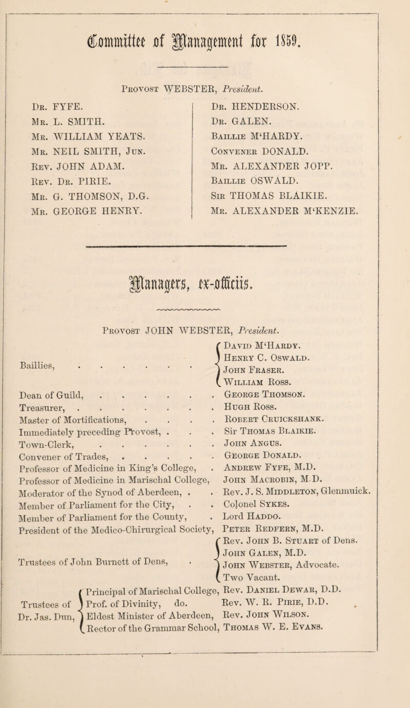 Committee of DEtenspimt for 1859 Dr. FYFE. Mr. L. SMITH. Mr. WILLIAM YEATS. Mr. NEIL SMITH, Jun. Rev. JOHN ADAM. Rey. Dr. PIRIE. Mr. G. THOMSON, D.G. Mr. GEORGE HENRY. Provost WEBSTER, President. Dr. HENDERSON. Dr. GALEN. Baillie M‘HARDY. Convener DONALD. Mr. ALEXANDER JOPP. Baillie OSWALD. Sir THOMAS BLAlKIE. Mr. ALEXANDER M‘KENZIE. anagers, tMffttik Bail lies, Provost JOHN WEBSTER, President. f David M‘Hardy. J Henry C. Oswald j John Fraser. Dean of Guild, Treasurer, .... Master of Mortifications, Immediately preceding- PVovost, Town-Clerk, Convener of Trades, . Professor of Medicine in King’s College, Professor of Medicine in Marischal College, Moderator of the Synod of Aberdeen, . Member of Parliament for the City, Member of Parliament for the County, President of the Medico-Chirurgical Society, C Rev. John B. Stuart of Dens. j John Galen, M.D. j John Webster, Advocate. ( Two Vacant. ( Principal of Marischal College, Rev. Daniel Dewar, D.D. Trustees of ) Prof, of Divinity, do. Rev. W. R. Pirie, D.D. Dr. Jas. Dun, j Eldest Minister of Aberdeen, Rev. John Wilson. V Rector of the Grammar School, Thomas W. E. Evans. (.William Ross. George Thomson. Hugh Ross. Robert Cruickshank. Sir Thomas Blaikie. John Angus. George Donald. Andrew Fyfe, M.D. John Macrobin, M D. Rev. J. S. Middleton, Glenmuick. Cojonel Sykes. Lord Haddo. Peter Redfern, M.D. Trustees of John Burnett of Dens,