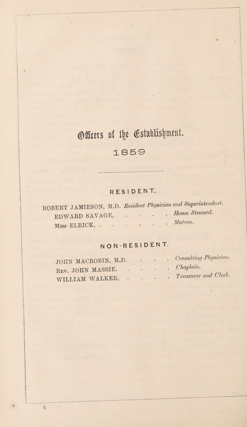 of ilje ®stabl»|jmm. 1859 RESIDENT, ROBERT JAMIESON, M.D. B( EDWARD SAVAGE, Miss ELRICK, . N O N - R JOHN MACROBIN, M.D. Rev. JOHN MASSIE. WILLIAM WALKER, ‘dent Physician and Superintendent. . House Steward. . Matron. S I D E N T. . Consulting Physician. Chaplain. . Treasurer and Cleric.