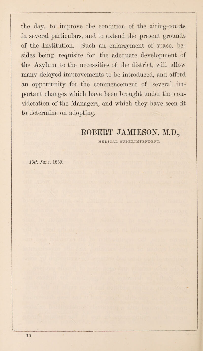the day, to improve the condition of the airing-courts in several particulars, and to extend the present grounds of the Institution. Such an enlargement of space, be¬ sides being requisite for the adequate development of the Asylum to the necessities of the district, will allow many delayed improvements to be introduced, and afford an opportunity for the commencement of several im¬ portant changes which have been brought under the con¬ sideration of the Managers, and which they have seen fit to determine on adopting. EOBEET JAMIESON, M.D., MEDICAL SUPERINTENDENT, 13th June, 1859. I