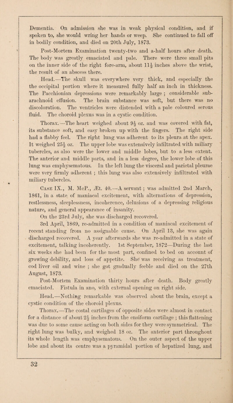 Dementia. On admission she was in weak physical condition, and if spoken to, she would wring her hands or weep. She continued to fall off in bodily condition, and died on 20th July, 1873. Post-Mortem Examination twenty-two and a-half hours after death. The body was greatly emaciated and pale. There were three small pits on the inner side of the right fore-arm, about inches above the wrist, the result of an abscess there. Head.—The skull was everywhere very thick, and especially the the occipital portion where it measured fully half an inch in thickness. The Pacchionian depressions were remarkably large ; considerable sub¬ arachnoid effusion. The brain substance was soft, but there was no discoloration. The ventricles were distended with a pale coloured serous fluid. The choroid plexus was in a cystic condition. Thorax. —The heart weighed about 9^ oz. and was covered with fat, its substance soft, and easy broken up with the fingers. The right side had a flabby feel. The right lung was adherent to its pleura at the apex. It weighed 25^ oz. The upper lobe was extensively infiltrated with miliary tubercles, as also were the lower and middle lobes, but to a less extent. The anterior and middle parts, and in a less degree, the lower lobe of this lung was emphysematous. In the left lung the visceral and parietal pleurae were very firmly adherent ; this lung was also extensively infiltrated with miliary tubercles. Case IX., M. McP., ^Et. 40.—A servant; was admitted 2nd March, 1861, in a state of maniacal excitement, with alternations of depression, restlessness, sleeplessness, incoherence, delusions of a depressing religious nature, and general a])pearance of insanity. On the 23rd July, she was discharged recovered. 3rd April, 1869, re-admitted in a condition of maniacal excitement of recent standijig from no assignable cause. On April 13, she Avas again . discharged recovered. A year afterwards she was re-admitted in a state of excitement, talking incoherently. 1st September, 1872—During the last six weeks she had beeji for the most part, confined to bed on account of growing debility, and loss of appetite. She Avas receiving as treatment, cod liver oil and \Adne ; she got gradually feeble and died on the 27th August, 1873. Post-Mortem Examination thirty hours after death. Body greatly emaciated. Fistula in ano, Avith external opening on right side. Head.—Xothing remarkable Avas observed about the brain, except a cystic condition of the choroid plexus. Thorax.—The costal cartilages of opposite sides were almost in contact for a distance of about 2^ inches from the ensiform cartilage ; this flattening A\as due to some cause acting on both sides for they were symmetrical. The right lung Avas bulky, and weighed 18 oz. The anterior part throughout its whole length was emphysematous. On the outer aspect of the upper lobe and about its centre was a pyramidal portion of hepatized lung, and