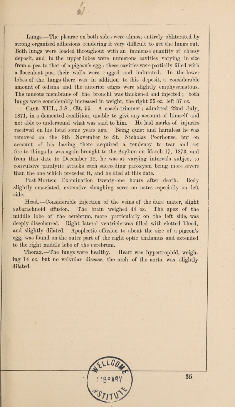 Lungs.—The pleurae on both sides were almost entirely obliterated by strong organized adhesions rendering it verj’ difficult to get the lungs out. Both lungs were loaded throughout with an immense quantity of cheesy deposit, and in the upper lobes were numerous cavities varying in size from a pea to that of a pigeon’s egg ; these cavities were partially filled with a flocculent pus, their walls were rugged and indurated. In the lower lobes of the lungs there was in addition to this deposit, a considerable amount of cedema and the anterior edges were slightly emphysematous. The mucous membrane of the bronchi was thickened and injected ; both lungs were considerably increased in weight, the right 55 oz. left 37 oz. Case XIII., J.S., (Et, 55.—A coach-trimmer; admitted 22nd July, 1871, in a demented condition, unable to give any account of himself and not able to understand what was said to him. He had marks of injuries received on his head some years ago. Being quiet and haTmless he was removed on the 8th November to St. Nicholas Poorhouse, but on account of his having there acquired a tendency to tear and set fire to things he was again brought to the Asylum on March 17, 1873, and from this date to December 12, he was at varying intervals subject to convulsive paralytic attacks each succeeding paroxysm being more severe than the one which preceded it, and he died at this date. Post-Mortem Examination twenty-one hours after death. Body slightly emaciated, extensive sloughing sores on nates especially on left side. Head.—Considerable injection of the veins of the dura mater, slight subarachnoid effusion. The brain weighed 44 oz. The apex of the middle lobe of the cerebrum, more particularly on the left side, was deeply discoloured. Eight lateral ventricle was filled with clotted blood, and slightly dilated. Apoplectic effusion to about the size of a pigeon’s egg, was found on the outer part of the right optic thalamus and extended to the right middle lohe of the cerebrum. Thorax.—The lungs were healthy. Heart was hypertrophid, weigh¬ ing 14 oz. but no valvular disease, the arch of the aorta was slightly dilated.