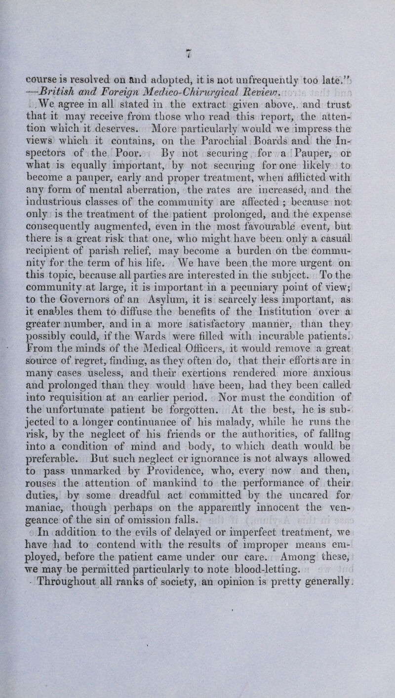 t course is resolved on and adopted, it is not unfrequently too late.” —British and Foreign Medico-Chirurgical Review. .We agree in all stated in the extract given above,, and trust that it may receive from those who read this report, the atten¬ tion which it deserves. More particularly would we impress the views which it contains, on the Parochial Boards and the In¬ spectors of the Poor. By not securing for a Pauper, or what is equally important, by not securing for one likely to become a pauper, early and proper treatment, when afflicted with any form of mental aberration, the rates are increased, and the industrious classes of the community are affected ; because not only is the treatment of the patient prolonged, and the expense consequently augmented, even in the most favourable event, but there is a great risk that one, who might have been only a casual recipient of parish relief, may become a burden on the commu¬ nity for the term of his life. We have been the more urgent on this topic, because all parties are interested in the subject. To the community at large, it is important in a pecuniary point of view; to the Governors of an Asylum, it is scarcely less important, as it enables them to diffuse the benefits of the Institution over a greater number, and in a more satisfactory manner, than they possibly could, if the Wards were filled with incurable patients. From the minds of the Medical Officers, it would remove a great source of regret, finding, as they often do, that their efforts are in many cases useless, and their exertions rendered more anxious and prolonged than they would have been, had they been called into requisition at an earlier period. Nor must the condition of the unfortunate patient be forgotten. At the best, he is sub¬ jected to a longer continuance of his malady, while he runs the risk, by the neglect of his friends or the authorities, of falling into a condition of mind and body, to which death would be preferable. But such neglect or ignorance is not always allowed to pass unmarked by Providence, who, every now and then, rouses the attention of mankind to the performance of their duties, by some dreadful act committed by the uncared for maniac, though perhaps on the apparently innocent the ven¬ geance of the sin of omission falls. In addition to the evils of delayed or imperfect treatment, we have had to contend with the results of improper means em¬ ployed, before the patient came under our care. Among these, we may be permitted particularly to note blood-letting. Throughout all ranks of society, an opinion is pretty generally.