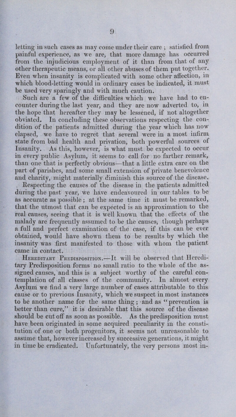 letting in such cases as may come under their care ; satisfied from painful experience, as we are, that more damage has occurred from the injudicious employment of it than from that of any other therapeutic means, or all other abuses of them put together. Even when insanity is complicated with some other affection, in which blood-letting would in ordinary cases be indicated, it must be used very sparingly and with much caution. Such are a few of the difficulties which we have had to en¬ counter during the last year, and they are now adverted to, in the hope that hereafter they may be lessened, if not altogether obviated. In concluding these observations respecting the con¬ dition of the patients admitted during the year which has now elapsed, we have to regret that several were in a most infirm state from bad health and privation, both powerful sources of Insanity. As this, however, is what must be expected to occur in every public Asylum, it seems to call for no farther remark, than one that is perfectly obvious—that a little extra care on the part of parishes, and some small extension of private benevolence and charity, might materially diminish this source of the disease. Respecting the causes of the disease in the patients admitted during the past year, we have endeavoured in our tables to be as accurate as possible; at the same time it must be remarked, that the utmost that can be expected is an approximation to the real causes, seeing that it is well known that the effects of the malady are frequently assumed to be the causes, though perhaps a full and perfect examination of the case, if this can be ever obtained, would have shown them to be results by which the insanity was first manifested to those with whom the patient came in contact. Hereditary Predisposition.—It will be observed that Heredi¬ tary Predisposition forms no small ratio to the whole of the as¬ signed causes, and this is a subject worthy of the careful con¬ templation of all classes of the community. In almost every Asylum we find a very large number of cases attributable to this cause or to previous Insanity, which we suspect in most instances to be another name for the same thing ; and as “prevention is better than cure,” it is desirable that this source of the disease should be cut off as soon as possible. As the predisposition must have been originated in some acquired peculiarity in the consti¬ tution of one or both progenitors, it seems not unreasonable to assume that, however increased by successive generations, it might in time be eradicated. Unfortunately, the very persons most in-