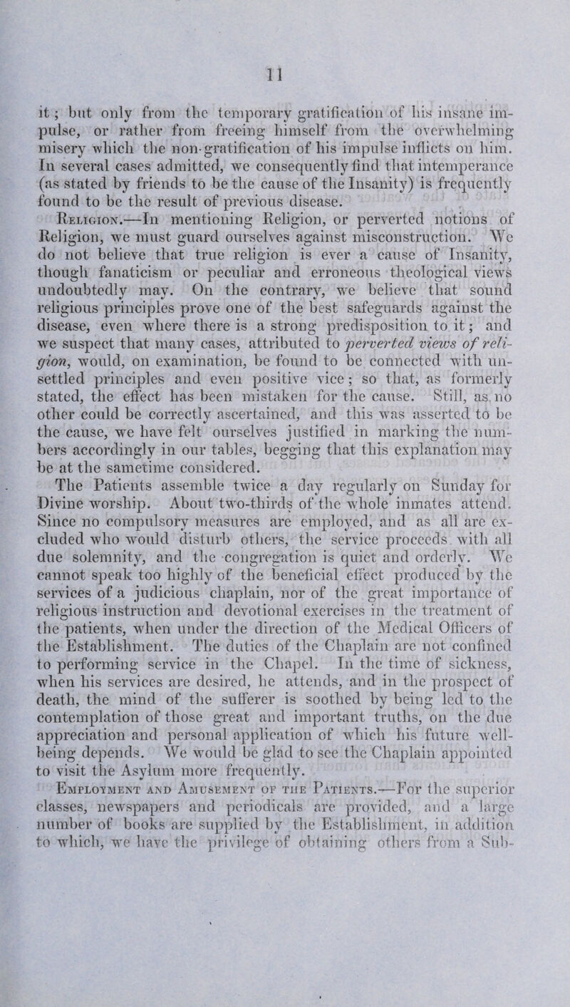 it; but only from the temporary gratification of bis insane im¬ pulse, or rather from freeing himself from the overwhelming misery which the non-gratification of his impulse inflicts on him. In several cases admitted, we consequently find that intemperance (as stated by friends to be the cause of the Insanity) is frequently found to be the result of previous disease. Religion.—In mentioning Religion, or perverted notions of Religion, we must guard ourselves against misconstruction. We do not believe that true religion is ever a cause of Insanity, though fanaticism or peculiar and erroneous theological views undoubtedly may. On the contrary, we believe that sound religious principles prove one of the best safeguards against the disease, even where there is a strong predisposition to it; and we suspect that many cases, attributed to perverted views of reli¬ gion., would, on examination, be found to be connected with un¬ settled principles and even positive vice ; so that, as formerly stated, the effect has been mistaken for the cause. Still, as no other could be correctly ascertained, and this w^as asserted to be the cause, we have felt ourselves justified in marking the num¬ bers accordingly in our tables, begging that this explanation may be at the sametime considered. The Patients assemble twice a day regularly on Sunday for Divine worship. About two-thirds of the whole inmates attend. Since no compulsory measures are employed, and as all are ex¬ cluded who would disturb others, the service proceeds with all due solemnity, and the congregation is quiet and orderly. We cannot speak too highly of the beneficial effect produced by the services of a judicious chaplain, nor of the great importance of religious instruction and devotional exercises in the treatment of the patients, when under the direction of the Medical Officers of the Establishment. The duties of the Chaplain are not confined to performing service in the Chapel. In the time of sickness, wdien his services are desired, he attends, and in the prospect of death, the mind of the sufferer is soothed by being led to the contemplation of those great and important truths, on the due appreciation and personal application of which his future well¬ being depends. We would be glad to see the Chaplain appointed to visit the Asylum more frequently. Employment and Amusement of the Patients.—For the superior classes, newspapers and periodicals are provided, and a large number of books are supplied by the Establishment, in addition to which, we have the privilege of obtaining others from a Sub-