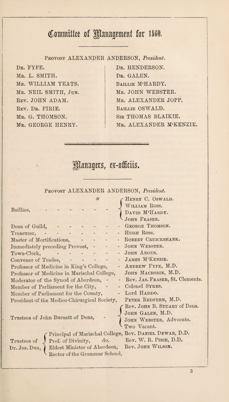 (Cfltmnitto of fftsrapwnt for 1S60. Provost ALEXANDER ANDERSON, President. Dr. FYFE. Mr. L. SMITH. Mr. WILLIAM YEATS. Mr. NEIL SMITH, Jun. Rev. JOHN ADAM. Rev. Dr. PIRIE. Mr. G. THOMSON. Mr. GEORGE HENRY. Dr. HENDERSON. Dr. GALEN. Baillie M‘HARDY. Mr. JOHN WEBSTER. Mr. ALEXANDER JOPP. Baillie OSWALD. Sir THOMAS BLAIKIE. Mr. ALEXANDER M‘KENZIE. atwjjm, rr-offiriis. Provost ALEXANDER ANDERSON, President. Baillie s, Dean of Guild,. Treasurer,. Master of Mortifications, ... Immediately preceding Provost, - Town-Clerk, . Convener of Trades, - Professor of Medicine in King’s College, Professor of Medicine in Marischal College, Moderator of the Synod of Aberdeen, - Member of Parliament for the City, Member of Parliament for the County, President of the Medico-Chirnrgical Society, Trustees of John Burnett of Dens, Henry C. Oswald. Willtam Ross. David M‘Hardy. John Fraser. - George Thomson. - PI ugh Ross. - Robert Cruickshank. - John Webster. - John Angus. - James M‘Kenzie. - Andrew Fyfe, M.D. John Macrobin, M.D. - Rev. Jas. Fraser, St. Clements. - Colonel Sykes. - Lord Haddo. Peter Redfern, M.D. r Rev. John B. Stuart of Dens. ! John Galen, M.D. j John Webster, Advocate, v ' Two Vacant. f Principal of Marischal College, Rev. Daniel Dewar, D.D Trustees of J Prof, of Divinity, do. Rev. W. R. Pirie, D.D. Dr. Jas. Dun, j Eldest Minister of Aberdeen, Rev. John Wilson. ^ Rector of the Grammar School,