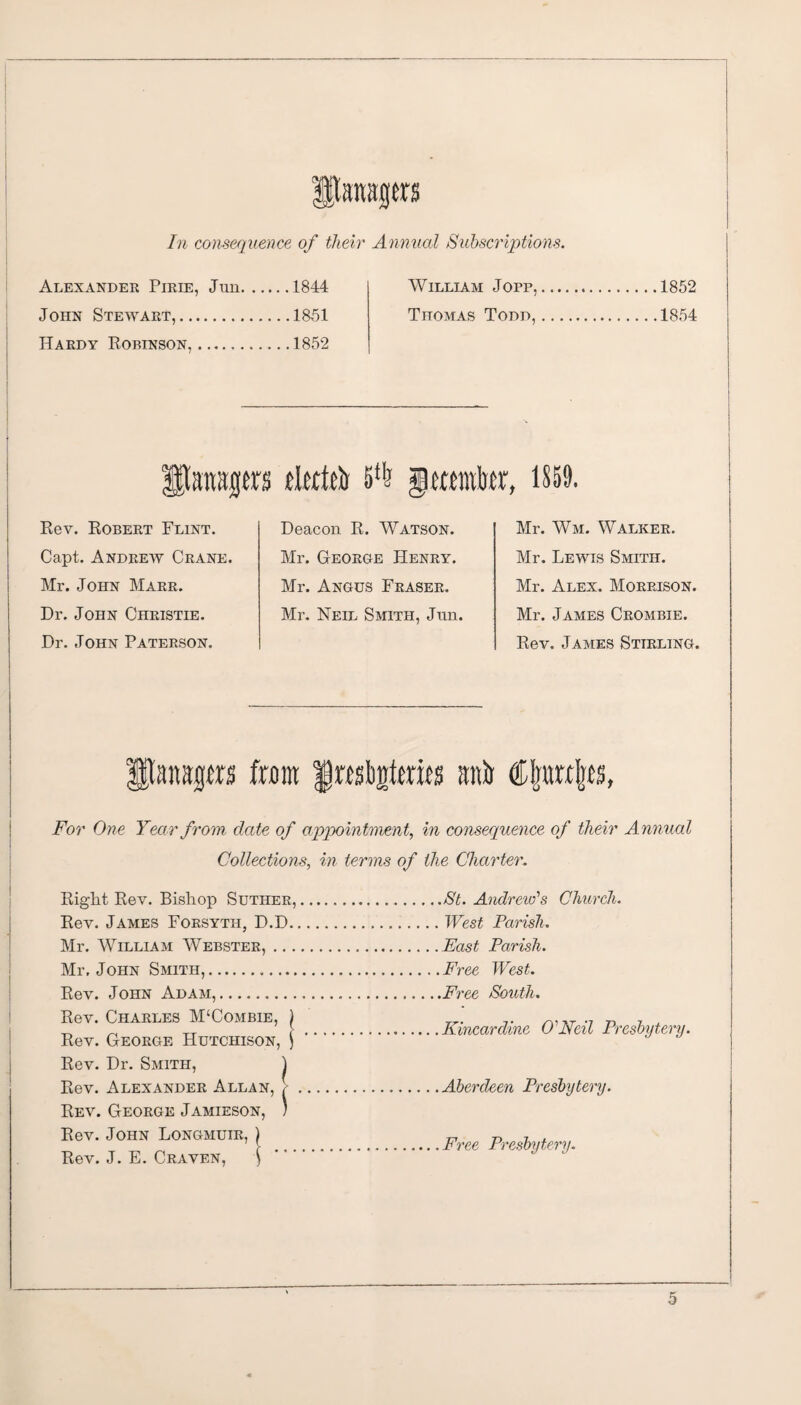 itaitgers In consequence of their Annual Subscriptions. Alexander Pirie, Jun.1844 John Stewart,.1851 Hardy Robinson,.1852 William Jopp, Thomas Todd, 1852 1854 flsmsprs tlttfeb 511? jgmrabtr, 1859. Rev. Robert Flint. Capt. Andrew Crane. Mr. John Marr. Dr. John Christie. Dr. John Paterson. Deacon R. Watson. Mr. George Henry. Mr. Angus Fraser. Mr. Neil Smith, Jun. Mr. Wm. Walker. Mr. Lewis Smith. Mr. Alex. Morrison. Mr. James Crombie. Rev. James Stirling. fflaragm from Jmljjrtmfs anb Cj)pa\p, For One Year from date of appointment, in consequence of their Annual Collections, in terms of the Charter. Right Rev. Bishop Suther, Rev. James Forsyth, D.D. Mr. William Webster, ... Mr. John Smith,. Rev. John Adam,. Rev. Charles M‘Combie, \ Rev. George Hutchison, j Rev. Dr. Smith, ) Rev. Alexander Allan, / Rev. George Jamieson, ) Rev. John Longmuir, ) Rev. J. E. Craven, \ ,St. Andrew's Church. West Parish. East Parish. Free West. ,Free South. Kincardine O'Neil Presbytery. Aberdeen Presbytery. Free Presbytery.