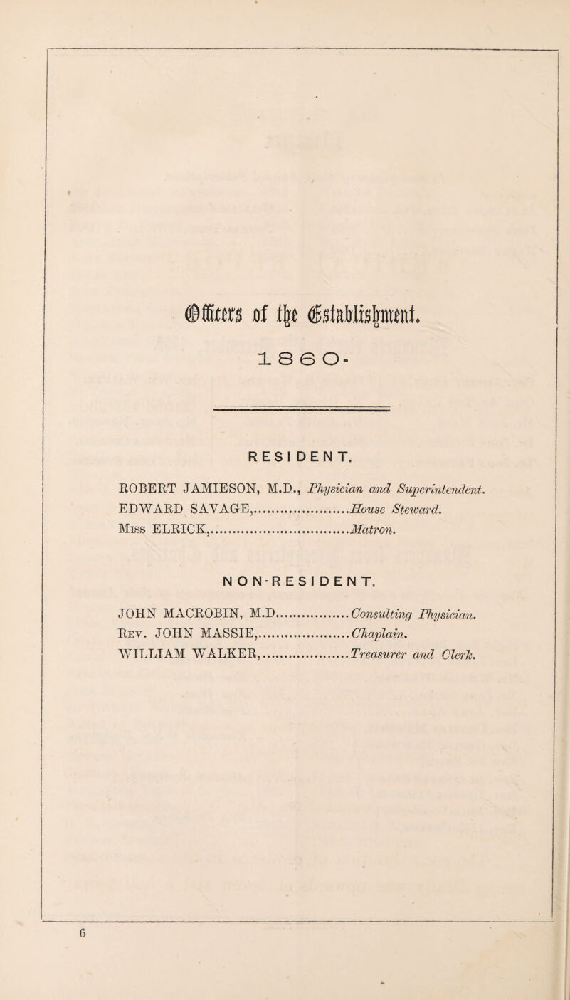 Dffitra of % ®stRlrtis{pmt. I860- RESIDENT. ROBERT JAMIESON, M.D., Physician and Superintendent. EDWARD SAVAGE,.House Steward. Miss ELRICK,.Matron. NON-RESIDENT, JOHN MACROBIN, M.D.Consulting Physician. Rev. JOHN MASSIE,.Chaplain. WILLIAM WALKER,.Treasurer and Cleric.