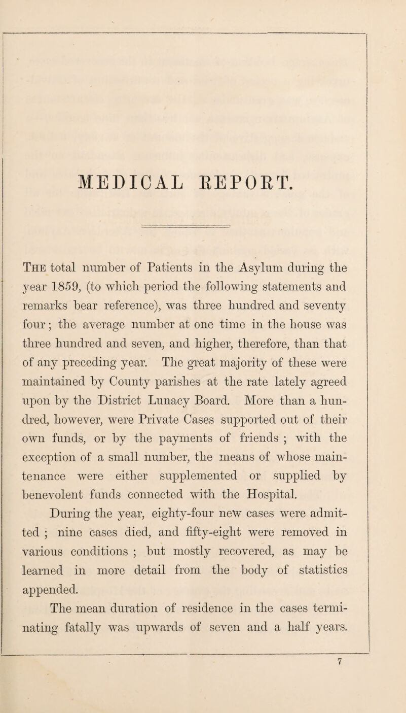 The total number of Patients in the Asylum during the year 1859, (to which period the following statements and remarks bear reference), was three hundred and seventy four; the average number at one time in the house was three hundred and seven, and higher, therefore, than that of any preceding year. The great majority of these were maintained by County parishes at the rate lately agreed upon by the District Lunacy Board. More than a hun¬ dred, however, were Private Cases supported out of their own funds, or by the payments of friends ; with the exception of a small number, the means of whose main¬ tenance were either supplemented or supplied by benevolent funds connected with the Hospital. During the year, eighty-four new cases were admit¬ ted ; nine cases died, and fifty-eight were removed in various conditions ; but mostly recovered, as may be learned in more detail from the body of statistics appended. The mean duration of residence in the cases termi¬ nating fatally was upwards of seven and a half years.