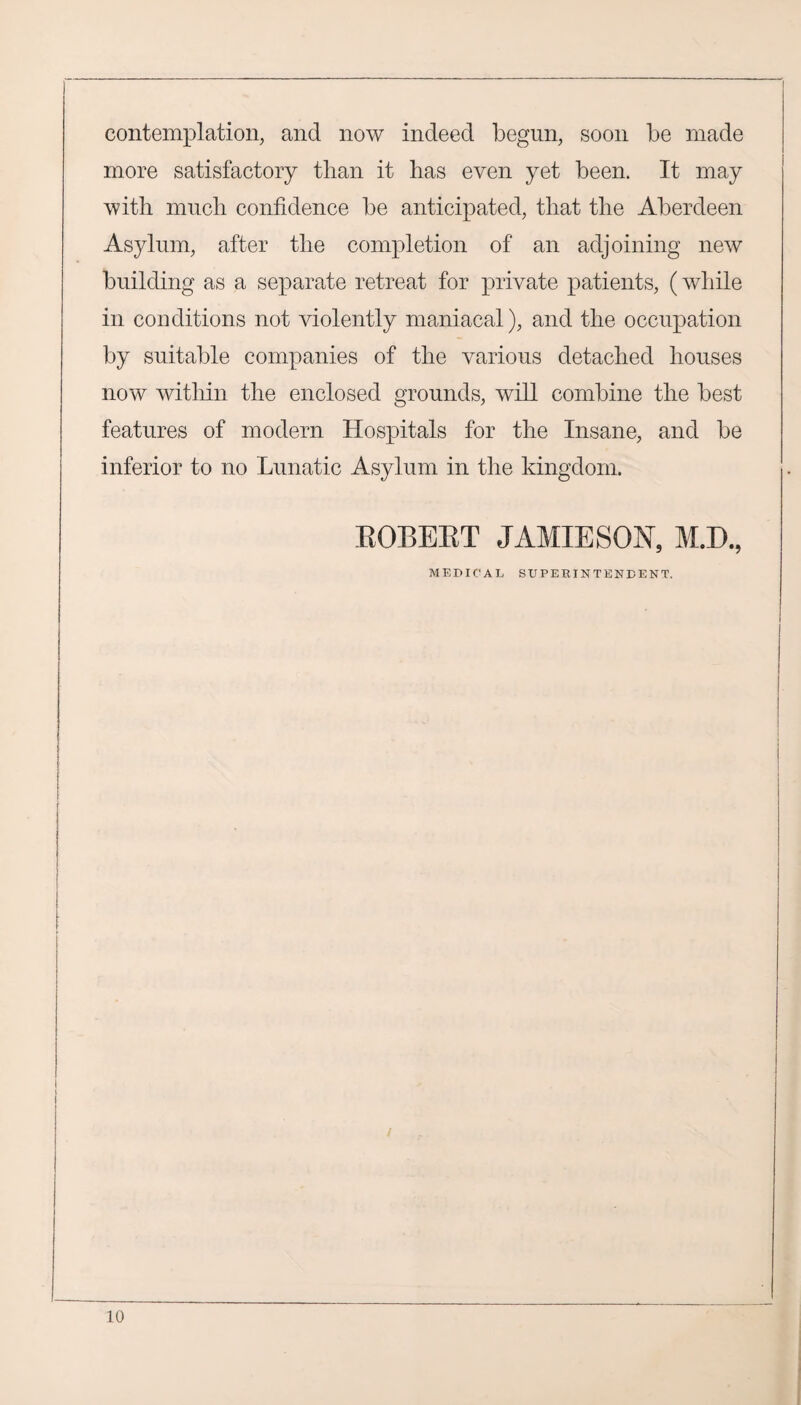 contemplation, and now indeed begun, soon be made more satisfactory than it has even yet been. It may with much confidence be anticipated, that the Aberdeen Asylum, after the completion of an adjoining new building as a separate retreat for private patients, (while in conditions not violently maniacal), and the occupation by suitable companies of the various detached houses now within the enclosed grounds, will combine the best features of modern Hospitals for the Insane, and be inferior to no Lunatic Asylum in the kingdom. ROBERT JAMIESON, M.D., MEDICAL SUPERINTENDENT.