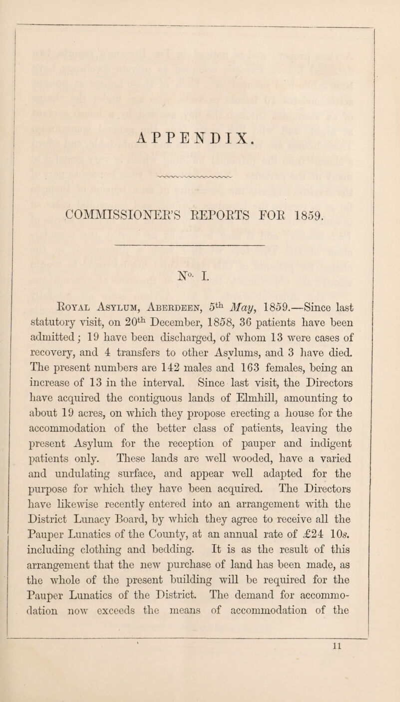 APPENDIX. COMMISSIONER’S REPORTS FOR 1859. N°- I. Royal Asylum, Aberdeen, -5th May, 1859.—Since last statutory visit, on 20th December, 1858, 36 patients have been admitted; 19 bave been discharged, of whom 13 were cases of recovery, and 4 transfers to other Asylums, and 3 have died. The present numbers are 142 males and 163 females, being an increase of 13 in the interval. Since last visit, the Directors have acquired the contiguous lands of Elmhill, amounting to about 19 acres, on which they propose erecting a house for the accommodation of the better class of patients, leaving the present Asylum for the reception of pauper and indigent patients only. These lands are well wooded, have a varied and undulating surface, and appear well adapted for the purpose for which they have been acquired. The Directors have likewise recently entered into an arrangement with the District Lunacy Board, by which they agree to receive all the Pauj)er Lunatics of the County, at an annual rate of £24 10s. including clothing and bedding. It is as the result of this arrangement that the new purchase of land has been made, as the whole of the present building will be required for the Pauper Lunatics of the District. The demand for accommo¬ dation now exceeds the means of accommodation of the