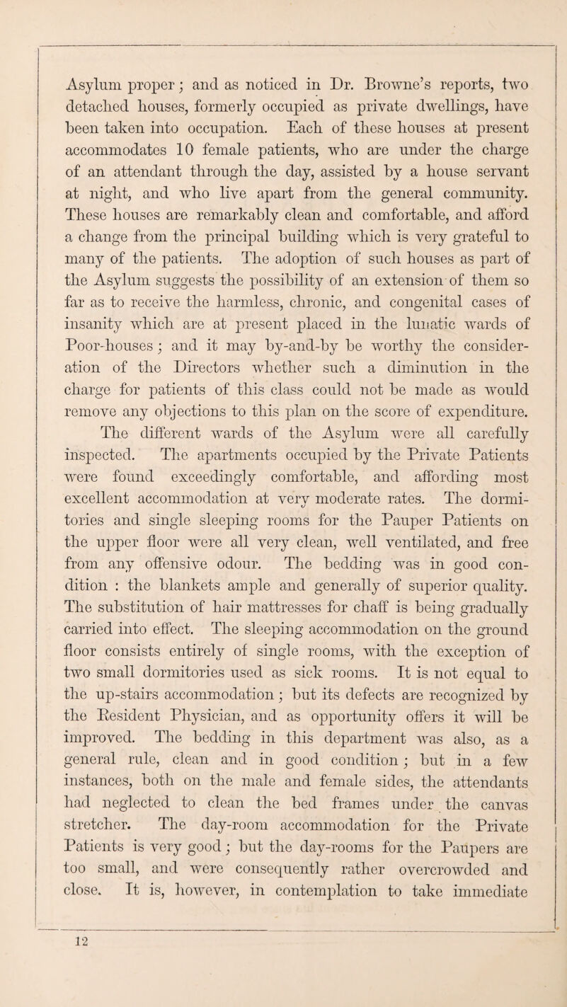 Asylum proper; and as noticed in Dr. Browne’s reports, two detaclied houses, formerly occupied as private dwellings, have been taken into occupation. Each of these houses at present accommodates 10 female patients, who are under the charge of an attendant through the day, assisted by a house servant at night, and who live apart from the general community. These houses are remarkably clean and comfortable, and afford a change from the principal building which is very grateful to many of the patients. The adoption of such houses as part of the Asylum suggests the possibility of an extension of them so far as to receive the harmless, chronic, and congenital cases of insanity which are at present placed in the lunatic wards of Poor-houses; and it may by-and-by be worthy the consider¬ ation of the Directors whether such a diminution in the charge for patients of this class could not be made as would remove any objections to this plan on the score of expenditure. The different wards of the Asylum were all carefully inspected. The apartments occupied by the Private Patients were found exceedingly comfortable, and affording most excellent accommodation at verv moderate rates. The dormi- tories and single sleeping rooms for the Pauper Patients on the upper floor were all very clean, well ventilated, and free from any offensive odour. The bedding was in good con¬ dition : the blankets ample and generally of superior quality. The substitution of hair mattresses for chaff is being gradually carried into effect. The sleeping accommodation on the ground floor consists entirely of single rooms, with the exception of two small dormitories used as sick rooms. It is not equal to the up-stairs accommodation; but its defects are recognized by the Eesident Physician, and as opportunity offers it will be improved. The bedding in this department was also, as a general rule, clean and in good condition; but in a few instances, both on the male and female sides, the attendants had neglected to clean the bed frames under the canvas stretcher. The day-room accommodation for the Private Patients is very good; but the day-rooms for the Paupers are too small, and were consequently rather overcrowded and close. It is, however, in contemplation to take immediate