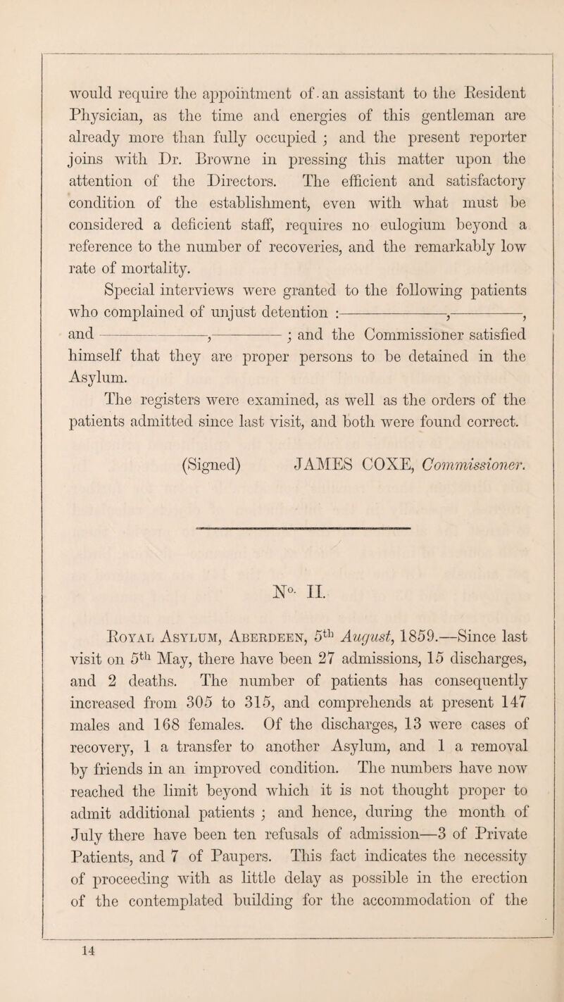 would require the appointment of. an assistant to the Resident Physician, as the time and energies of this gentleman are already more than fully occupied ; and the present reporter joins with Dr. Browne in pressing this matter upon the attention of the Directors. The efficient and satisfactory condition of the establishment, even with what must be considered a deficient staff, requires no eulogium beyond a reference to the number of recoveries, and the remarkably low rate of mortality. Special interviews were granted to the following patients who complained of unjust detention :--,-, and--,— -; and the Commissioner satisfied himself that they are proper persons to be detained in the Asylum. The registers were examined, as well as the orders of the patients admitted since last visit, and both were found correct. (Signed) JAMES COXE, Commissioner. II. Royal Asylum, Aberdeen, 5th August, 1859.—Since last visit on 5th May, there have been 27 admissions, 15 discharges, and 2 deaths. The number of patients has consequently increased from 305 to 315, and comprehends at present 147 males and 168 females. Of the discharges, 13 were cases of recovery, 1 a transfer to another Asylum, and 1 a removal by friends in an improved condition. The numbers have now reached the limit beyond which it is not thought proper to admit additional patients ; and hence, during the month of July there have been ten refusals of admission—3 of Private Patients, and 7 of Paupers. This fact indicates the necessity of proceeding with as little delay as possible in the erection of the contemplated building for the accommodation of the