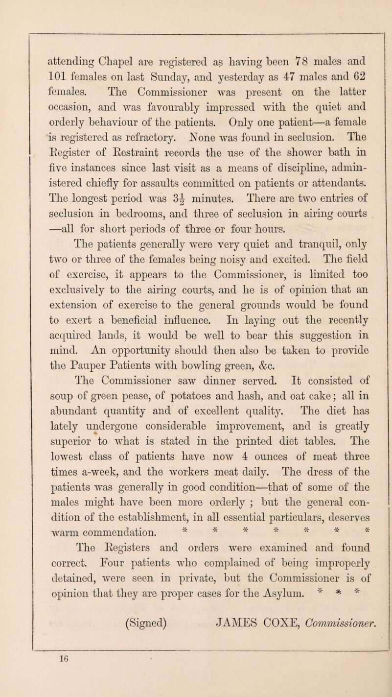 attending Cliapel are registered as having been 7 8 males and 101 females on last Sunday, and yesterday as 47 males and 62 females. The Commissioner was present on the latter occasion, and was favourably impressed with the quiet and orderly behaviour of the patients. Only one patient—a female is registered as refractory. .None was found in seclusion. The Eegister of Eestraint records the use of the shower bath in five instances since last visit as a means of discipline, admin¬ istered chiefly for assaults committed on patients or attendants. The longest period was 3J minutes. There are two entries of seclusion in bedrooms, and three of seclusion in airing courts —all for short periods of three or four hours. The patients generally were very quiet and tranquil, only two or three of the females being noisy and excited. The field of exercise, it appears to the Commissioner, is limited too exclusively to the airing courts, and he is of opinion that an extension of exercise to the general grounds would be found to exert a beneficial influence. In laying out the recently acquired lands, it would be well to bear this suggestion in mind. An opportunity should then also be taken to provide the Pauper Patients with bowling green, &c. The Commissioner saw dinner served. It consisted of soup of green pease, of potatoes and hash, and oat cake; all in abundant quantity and of excellent quality. The diet has lately undergone considerable improvement, and is greatly superior to what is stated in the printed diet tables. The lowest class of patients have now 4 ounces of meat three times a-week, and the workers meat daily. The dress of the patients was generally in good condition—that of some of the males might have been more orderly ; but the general con¬ dition of the establishment, in all essential particulars, deserves warm commendation. * 44 * * * * * The Eegisters and orders were examined and found correct. Pour patients who complained of being improperly detained, were seen in private, but the Commissioner is of opinion that they are proper cases for the Asylum. * * * (Signed) JAMES COXE, Commissioner.
