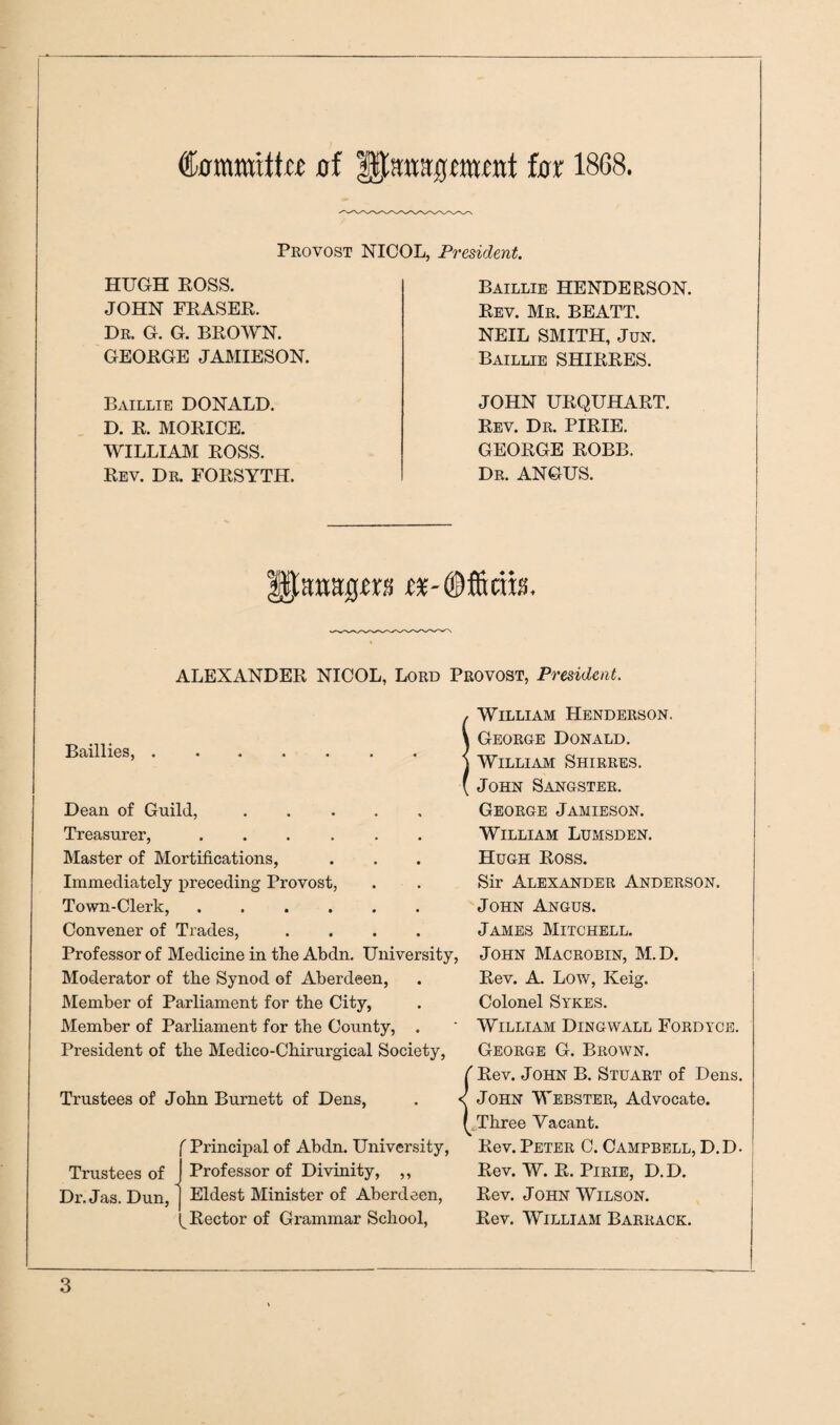 Committa flf ^anagwfttt bx 1868. Provost NICOL, President. HUGH BOSS. JOHN FEASEE. Dr. G. G. BEOWN. GEOEGE JAMIESON. Baillie HENDERSON. Rev. Mr. BEATT. NEIL SMITH, JuN. Baillie SHIEEES. Baillie DONALD. D. R. MOEICE. WILLIAM ROSS. Rev. Dr. FORSYTH. JOHN URQUHART. Rev. Dr. PIRIE. GEORGE ROBB. Dr. ANGUS. ALEXANDER NICOL, Lord Provost, President. Baillies, . Dean of Guild, Treasurer, .... Master of Mortifications, Immediately preceding Provost, Town-Clerk, .... Convener of Trades, Professor of Medicine in the Abdn. University, Moderator of the Synod of Aberdeen, Member of Parliament for the City, Member of Parliament for the County, . President of the Medico-Chirurgical Society, Trustees of John Burnett of Dens, Trustees of Dr. Jas. Dun, ^ Principal of Abdn. University, Professor of Divinity, ,, Eldest Minister of Aberdeen, Rector of Grammar School, William Henderson. George Donald. William Shirres. John Sangster. George Jamieson. William Lumsden. Hugh Ross. Sir Alexander Anderson. John Angus. James Mitchell. John Macrobin, M.D. Rev. A. Low, Keig. Colonel Sykes, William Dingwall Fordyce. George G. Brown. Rev. John B. Stuart of Dens. John Webster, Advocate. Three Vacant. Rev. Peter C. Campbell, D.D. Rev. W. R. PiRiE, D.D. Rev. John Wilson. Rev. William Barrack.
