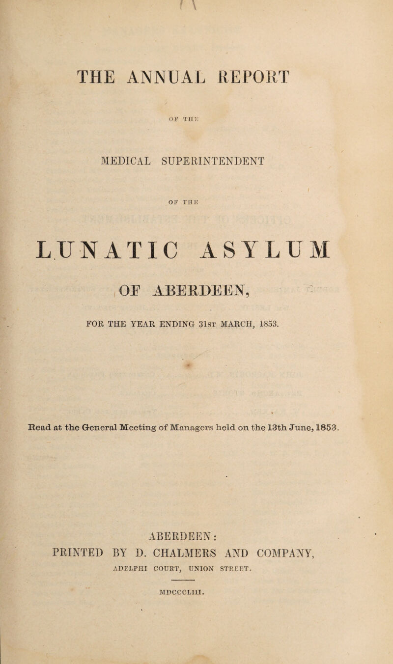 THE ANNUAL REPORT OF l'HS MEDICAL SUPERINTENDENT OF THE LUNATIC ASYLUM i OF ABERDEEN, FOR THE YEAR ENDING 31st MARCH, 1853. Read at the General Meeting of Managers held on the 13th June, 1853. ABERDEEN: PRINTED BY D. CHALMERS AND COMPANY, ADELPHI COURT, UNION STREET. MDCCCLIII.