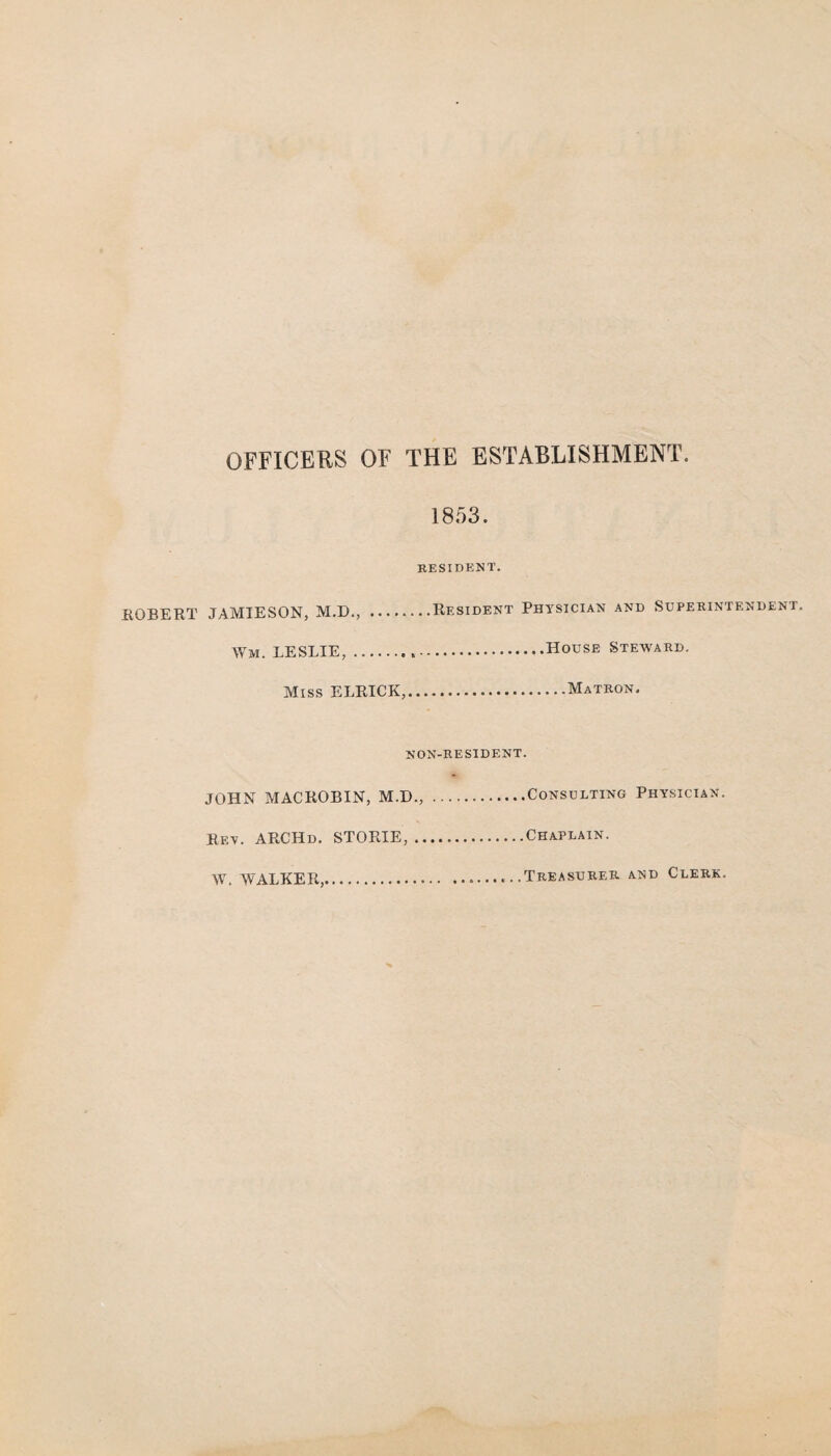 OFFICERS OF THE ESTABLISHMENT. 1853. RESIDENT. ROBERT JAMIESON, M.D., .Resident Physician and Superintendent. Wm. LESLIE,.House Steward. Miss ELRICK,.Matron. non-resident. JOHN MACROBIN, M.D.,.Consulting Physician. Rf.y. ARCHd. STORIE,.Chaplain. W. WALKER,....Treasurer, and Clerk.