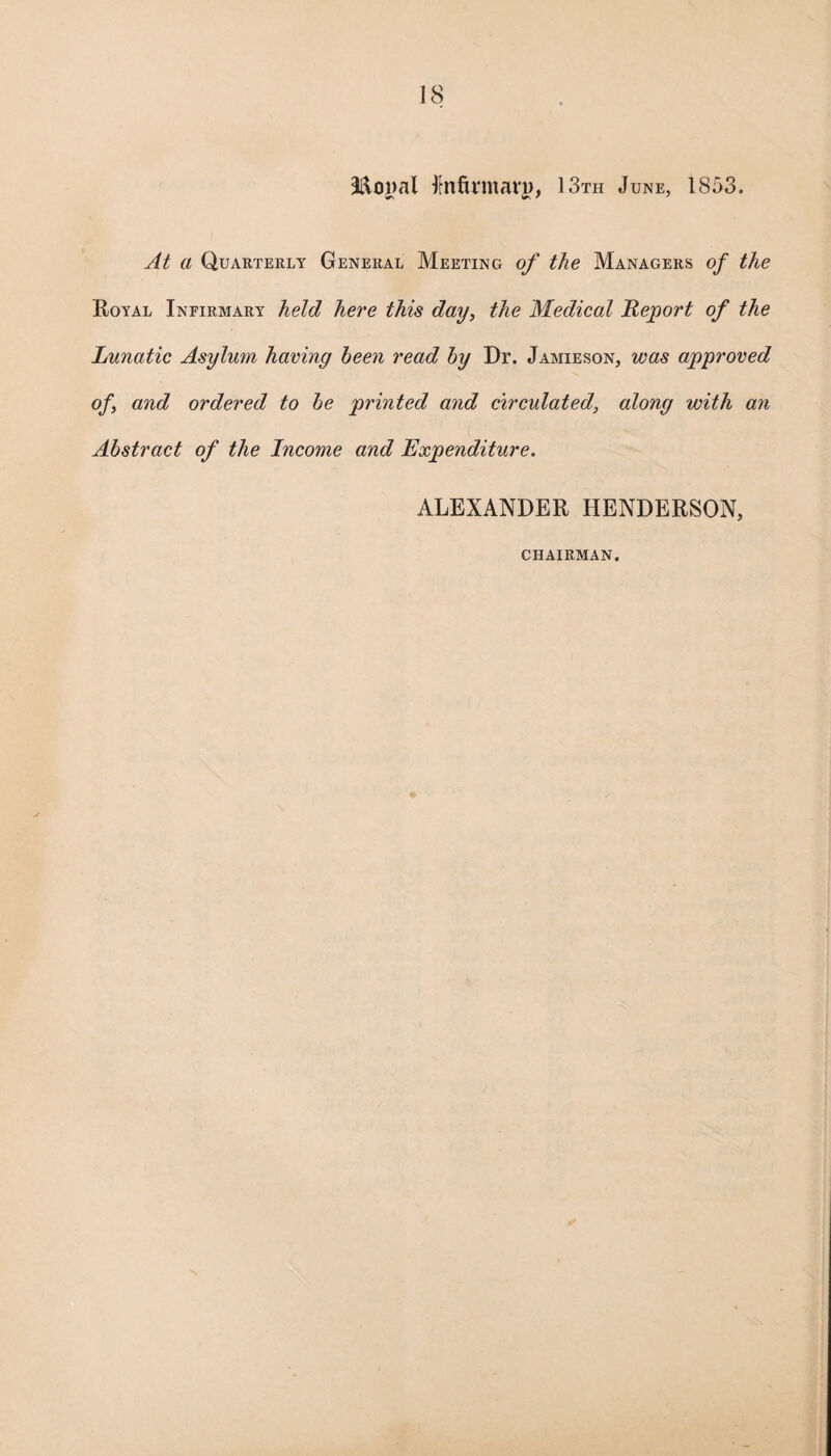 ilftoyal fmftvmavj), 13th June, 1853. At a Quarterly General Meeting of the Managers of the Royal Infirmary held here this day, the Medical Report of the Lunatic Asylum having been read by Dr. Jamieson, was approved of and ordered to be printed and circulated, along with an Abstract of the Income and Expenditure. ALEXANDER HENDERSON, CHAIRMAN. *