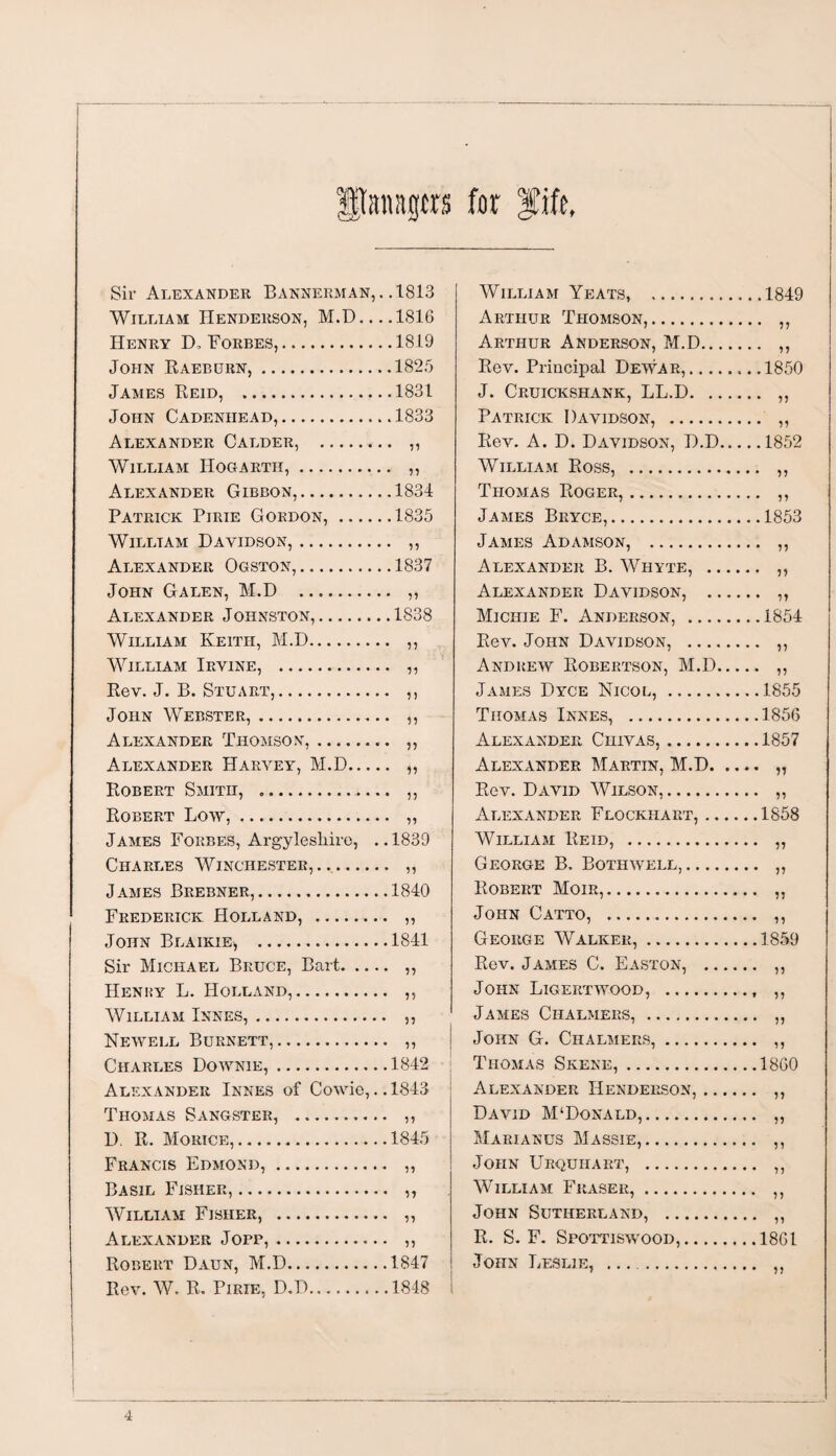 Straps for fife, Sir Alexander Bannerman, . .1813 William Henderson, M.D... .1816 Henry D, Forbes,.1819 John Raeburn,.1825 James Reid, .1831 John Cadeniiead,.1833 Alexander Calder, . ,, William Hogarth,. ,, Alexander Gibbon,.1834 Patrick Pirie Gordon,.1835 William Davidson,. ,, Alexander Ogston,.1837 John Galen, M.D . ,, Alexander Johnston,.1838 William Keith, M.D. ,, William Irvine, . ,, Rev. J. B. Stuart,. ,, John Webster,. ,, Alexander Thomson,. ,, Alexander Harvey, M.D. „ Robert Smith, .. ,, Robert Low,. „ James Forbes, Argyleslrire, ..1839 Charles Winchester,. ,, James Brebner,.1840 Frederick Holland, . ,, John Blaikie, .1841 Sir Michael Bruce, Bart. ,, Henky L. Holland,. ,, William Innes,. ,, Newell Burnett,. ,, Charles Downie,.1842 Alexander Innes of Cowie,.. 1843 Thomas Sangster, . ,, D. R. Morice,..1845 Francis Edmond,. ,, Basil Fisher,. „ William Fisher, . ,, Alexander Jopp,. ,, Robert Daun, M.D.1847 Rev. W. R. Pirie, D.D.1848 i William Yeats, .1849 Arthur Thomson,. ,, Arthur Anderson, M.D. ,, Rev. Principal Dewar,.1850 J. Cruickshank, LL.D. ,, Patrick Davidson, . ,, Rev. A. D. Davidson, D.D.1852 William Ross, . ,, Thomas Roger,. ,, James Bryce,.1853 James Adamson, . ,, Alexander B. Whyte, . ,, Alexander Davidson, . ,, Michie F. Anderson, .1854 Rev. John Davidson, . ,, Andrew Robertson, M.D. ,, James Dyce Nicol, .1855 Thomas Innes, .1856 Alexander Ciiivas,.1857 Alexander Martin, M.D. „ Rev. David Wilson,. ,, Alexander Flockhart,.1858 William Reid, . ,, George B. Bothwell,. „ Robert Moir,. ,, John Catto, . ,, George Walker,.1859 Rev. James C. Easton, . ,, John Ligertwood, . ,, James Chalmers, . ,, John G. Chalmers,. ,, Thomas Skene,.I860 Alexander Henderson,. ,, David M‘Donald,. ,, Marianus Massie,. ,, John Urquhart, . ,, William Fraser,. ,, John Sutherland, . ,, R. S. F. Spottiswood,.1861 John Leslie, . ,,