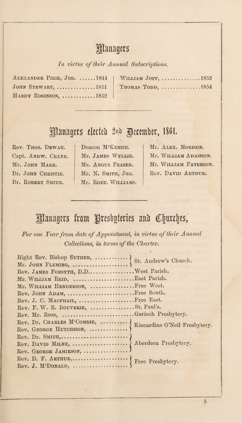 In virtue of their Annual Subscriptions. Alexander Pirie, Jun.1844 William Jopp, John Stewart,.1851 Thomas Todd, Hardy Robinson,.1852 1852 1854 Ufonitgm tlerfcb 2>* gcrtinbcr, 1861. Rev. Tiios. Dewar. Capt. Andw. Crane Mr. John Marr. Dr. John Christie. Dr. Robert Smith. Deacon M‘Kenzie. Mr. James Wyllie. Mr. Angus Fraser. Mr. 1ST. Smith, Jun. Mr. Robt. Williams Mr. Alex. Morison. Mr. William Adamson. Mr. William Paterson. Rev. David Arthur. Itau'tgcrs from |rabj)tmts smb For one Year from date of Appointment, in virtue of their Annual Collections, in terms of the Charter. Right Rev. Bishop Suther, . Mr. John Fleming, . Rev. James Forsyth, D.D... Mr. William Reid, .... Mr. William Henderson, .. Rev. John Adam,. Rev. J. C. Macphail,.. Rev. F, W. B. Bouverie, .. Rev. Mr. Ross, . Rev. Dr. Charles M‘Combie, Rev. George Hutchison, ... Rev. Dr. Smith,. Rev. David Milne,. Rev. George Jamieson,. Rev. D. F. Arthur,. Rev. J. M‘Donald, . j St. Andrew’s Church. ..West Parish. ..East Parish. . .Free West. ..Free South. . .Free East. .. St. Paul’s. .. Garioch Presbytery. | Kincardine O’Neil Presbytery. | Aberdeen Presbytery. | Free Presbytery.