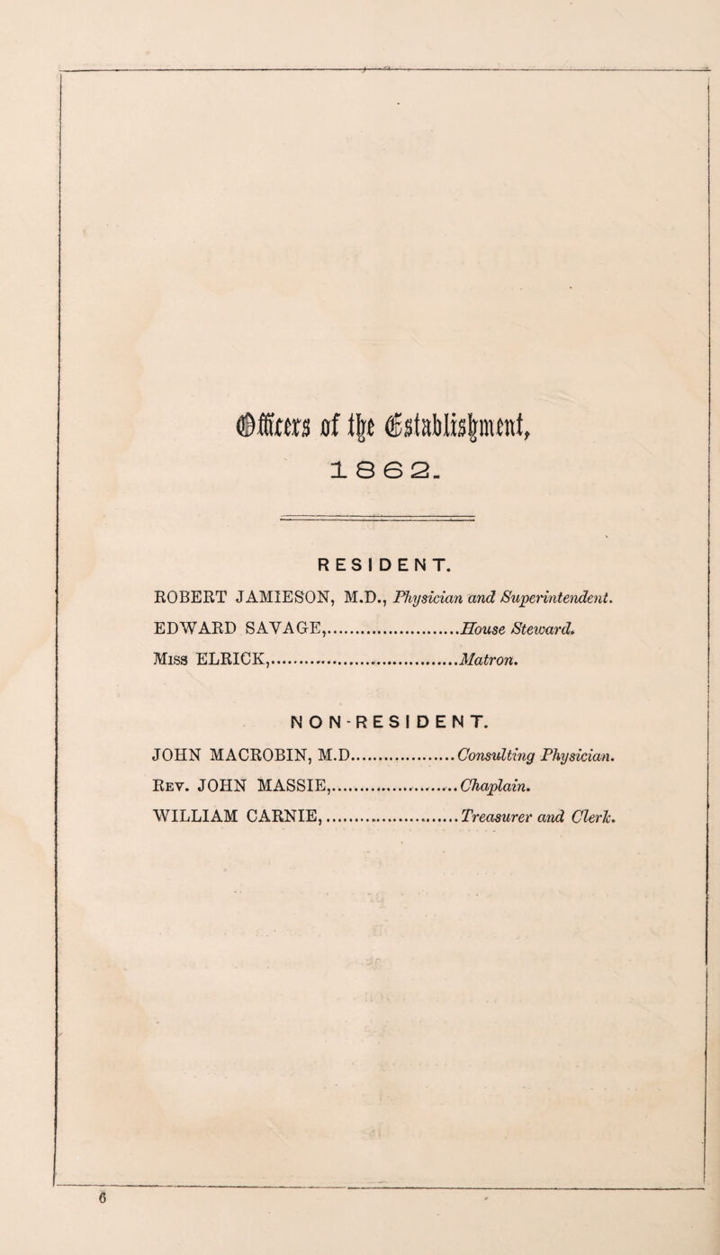 <©fta of tjrc ®staWis|nwnf, 18 6 2. RESIDENT. ROBERT JAMIESON, M.D., Physician and Superintendent. EDWARD SAVAGE,.House Steward. Miss ELRICK,.Matron. NON-RESIDENT. JOHN MACROBIN, M.D.Consulting Physician. Rey. JOHN MASSIE,. Chaplain. WILLIAM CARNIE,.Treasurer and Cleric.