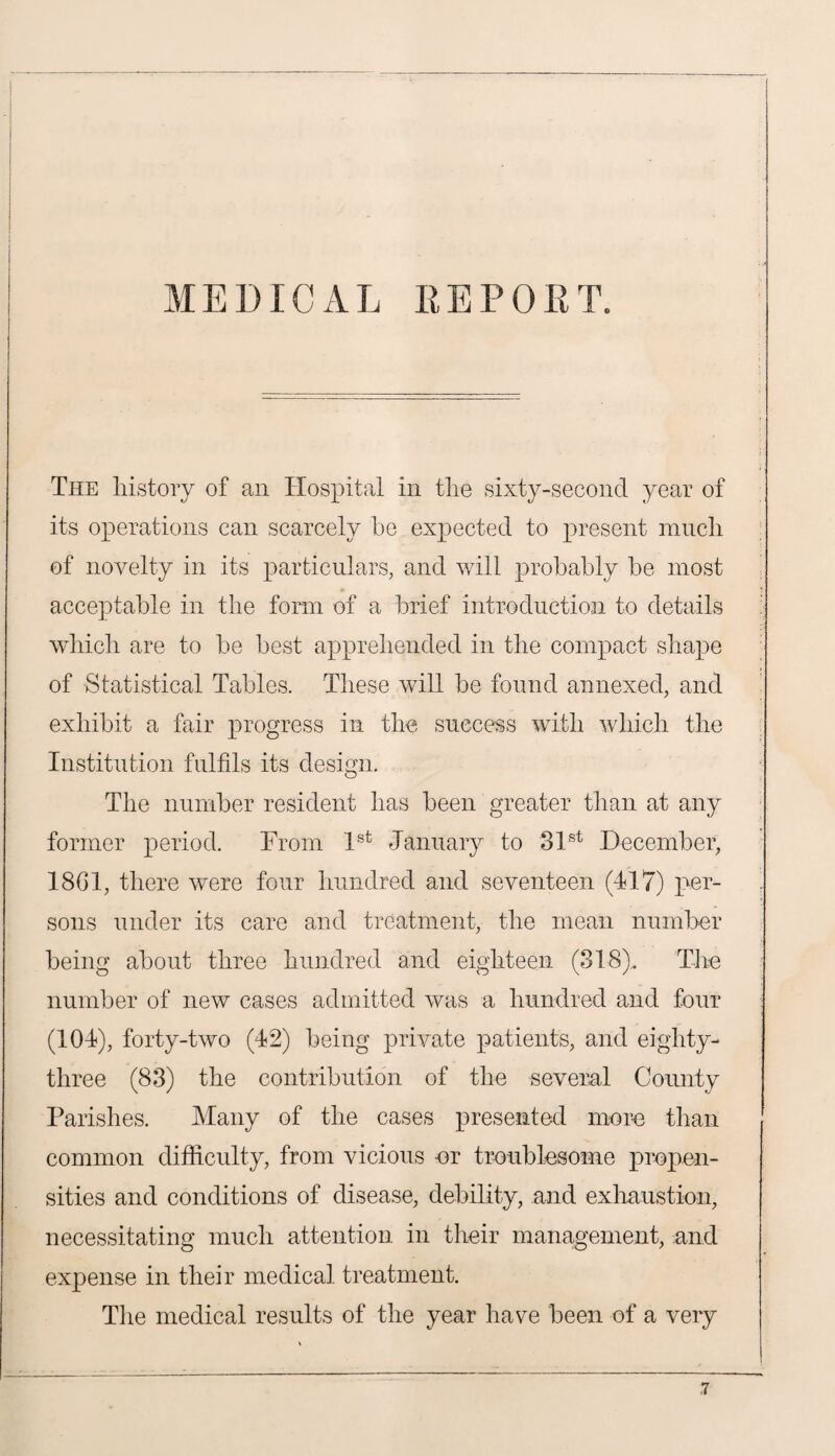 The history of an Hospital in the sixty-second year of its operations can scarcely be expected to present much of novelty in its particulars, and will probably be most acceptable in the form of a brief introduction to details which are to be best apprehended in the compact shape of Statistical Tables. These will be found annexed, and exhibit a fair progress in the success with which the Institution fulfils its design. The number resident has been greater than at any former period. From 1st January to 31st December, 1861, there were four hundred and seventeen (117) per¬ sons under its care and treatment, the mean number being about three hundred and eighteen (318), The number of new cases admitted was a hundred and four (101), forty-two (12) being private patients, and eighty- three (83) the contribution of the several County Parishes. Many of the cases presented more than common difficulty, from vicious -or troublesome propen¬ sities and conditions of disease, debility, and exhaustion, necessitating much attention in their management, and expense in their medical treatment. The medical results of the year have been of a very