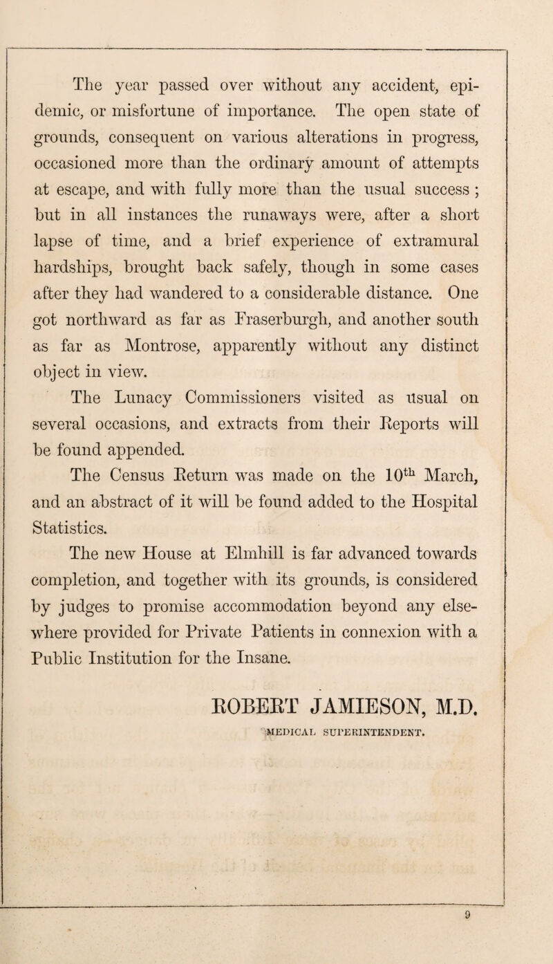 The year passed over without any accident, epi¬ demic, or misfortune of importance. The open state of grounds, consequent on various alterations in progress, occasioned more than the ordinary amount of attempts at escape, and with fully more than the usual success ; but in all instances the runaways were, after a short lapse of time, and a brief experience of extramural hardships, brought back safely, though in some cases after they had wandered to a considerable distance. One got northward as far as Fraserburgh, and another south as far as Montrose, apparently without any distinct object in view. The Lunacy Commissioners visited as usual on several occasions, and extracts from their Reports will be found appended. The Census Return was made on the 10th March, and an abstract of it will be found added to the Hospital Statistics. The new House at Elmhill is far advanced towards completion, and together with its grounds, is considered by judges to promise accommodation beyond any else¬ where provided for Private Patients in connexion with a Public Institution for the Insane. ROBERT JAMIESON, M.D. MEDICAL SUPERINTENDENT.