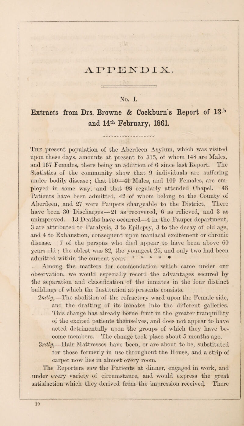 APPENDIX. No. I. Extracts from Drs. Browne & Cockburn’s Report of 13th and 14th February, 1861. The present population of tlie Aberdeen Asylum, which was visited upon these days, amounts at present to 315, of whom 148 are Males, and 167 Females, there being an addition of 6 since last Report. The Statistics of the community show that 9 individuals are suffering under bodily disease; that 150—41 Males, and 109 Females, are em¬ ployed in some way, and that 98 regularly attended Chapel. 48 Patients have been admitted, 42 of whom belong to the County of Aberdeen, and 27 were Paupers chargeable to the District. There have been 30 Discharges — 21 as recovered, 6 as relieved, and 3 as unimproved. 13 Deaths have occurred—4 in the Pauper department, 3 are attributed to Paralysis, 3 to Epilepsy, 3 to the decay of old age, and 4 to Exhaustion, consequent upon maniacal excitement or chronic disease. 7 of the persons who died appear to have been above 60 years old ; the oldest was 82, the youngest 25, and only two had been admitted within the current year. * * * * * Among the matters for commendation which came under our observation, we would especially record the advantages secured by the separation and classification of the inmates in the four distinct buildings of which the Institution at presents consists. 2nelly,—The abolition of the refractory ward upon the Female side, and the drafting of its inmates into the different galleries. This change has already borne fruit in the greater tranquillity of the excited patients themselves, and does not appear to have acted detrimentally upon the groups of which they have be¬ come members. The change took place about 5 months ago. Srclly,—Hair Mattresses have been, or are about to be, substituted for those formerly in use throughout the House, and a strip of carpet now lies in almost every room. The Reporters saw the Patients at dinner, engaged in work, and under every variety of circumstance, and would express the great satisfaction which they derived from the impression received. There 30