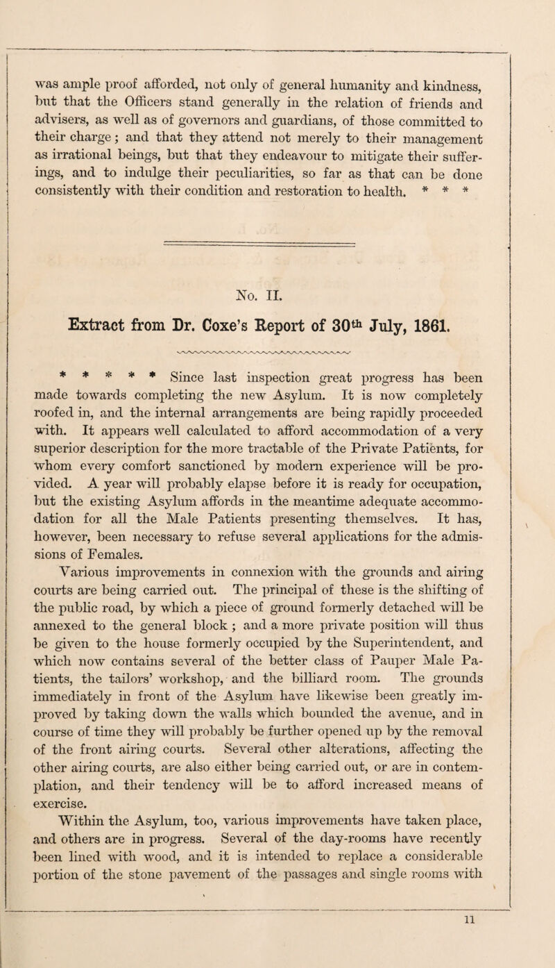 was ample proof afforded, not only of general humanity and kindness, but that the Officers stand generally in the relation of friends and advisers, as well as of governors and guardians, of those committed to their charge; and that they attend not merely to their management as irrational beings, but that they endeavour to mitigate their suffer¬ ings, and to indulge their peculiarities, so far as that can be done consistently with their condition and restoration to health. * * * No. II. Extract from Dr. Coxe’s Report of 30th July, 1861. ***** Since last inspection great progress has been made towards completing the new Asylum. It is now completely roofed in, and the internal arrangements are being rapidly proceeded with. It appears well calculated to afford accommodation of a very superior description for the more tractable of the Private Patients, for whom every comfort sanctioned by modem experience will be pro¬ vided. A year will probably elapse before it is ready for occupation, but the existing Asylum affords in the meantime adequate accommo¬ dation for all the Male Patients presenting themselves. It has, however, been necessary to refuse several applications for the admis¬ sions of Females. Various improvements in connexion with the grounds and airing courts are being carried out. The principal of these is the shifting of the public road, by which a piece of ground formerly detached will be annexed to the general block; and a more private position will thus be given to the house formerly occupied by the Superintendent, and which now contains several of the better class of Pauper Male Pa¬ tients, the tailors’ workshop, and the billiard room. The grounds immediately in front of the Asylum have likewise been greatly im¬ proved by taking down the walls which bounded the avenue, and in course of time they will probably be further opened up by the removal of the front airing courts. Several other alterations, affecting the other airing courts, are also either being carried out, or are in contem¬ plation, and their tendency will be to afford increased means of exercise. Within the Asylum, too, various improvements have taken place, and others are in progress. Several of the day-rooms have recently been lined with wrood, and it is intended to replace a considerable portion of the stone pavement of the passages and single rooms with