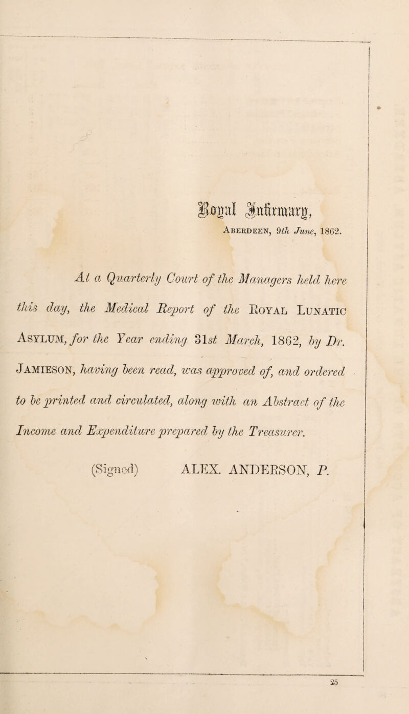 Hjtopl Jttfmwanr, Aberdeen, 9th June, 1862. At a Quarterly Court of the Managers held here this day, the Medical Report of the Eoyal Lunatic Asylum, for the Year ending 31 st March, 1862, by Dr. JAMIESON, having been read, was approved of and ordered to be printed and circulated, along with an Abstract of the Income and Expenditure prepared by the Treasurer. (Signed) ALEX. ANDERSON, P.