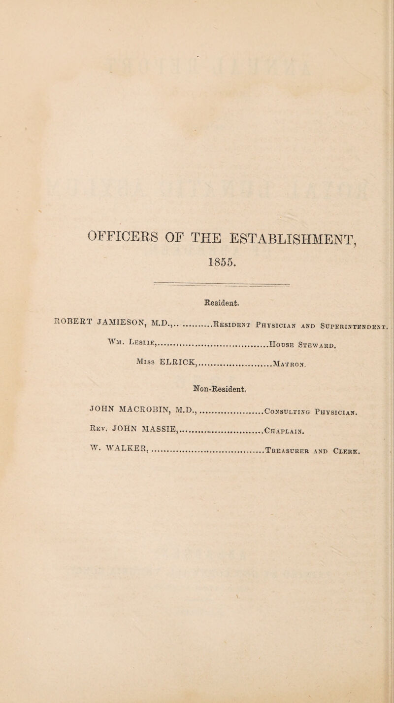 OFFICERS OF THE ESTABLISHMENT, 1855. Resident. ROBERT JAMIESON, M.D.,.Resident Physician and Superintendent, Mii, Leslie,.House Steward. Miss ELRICK.......Matron. Non-Resident. JOHN MACROBIN, M.D.,.Consulting Physician. Rev. JOHN MASSIE,.Chaplain. W. WALKER, Treasurer and Clerk.