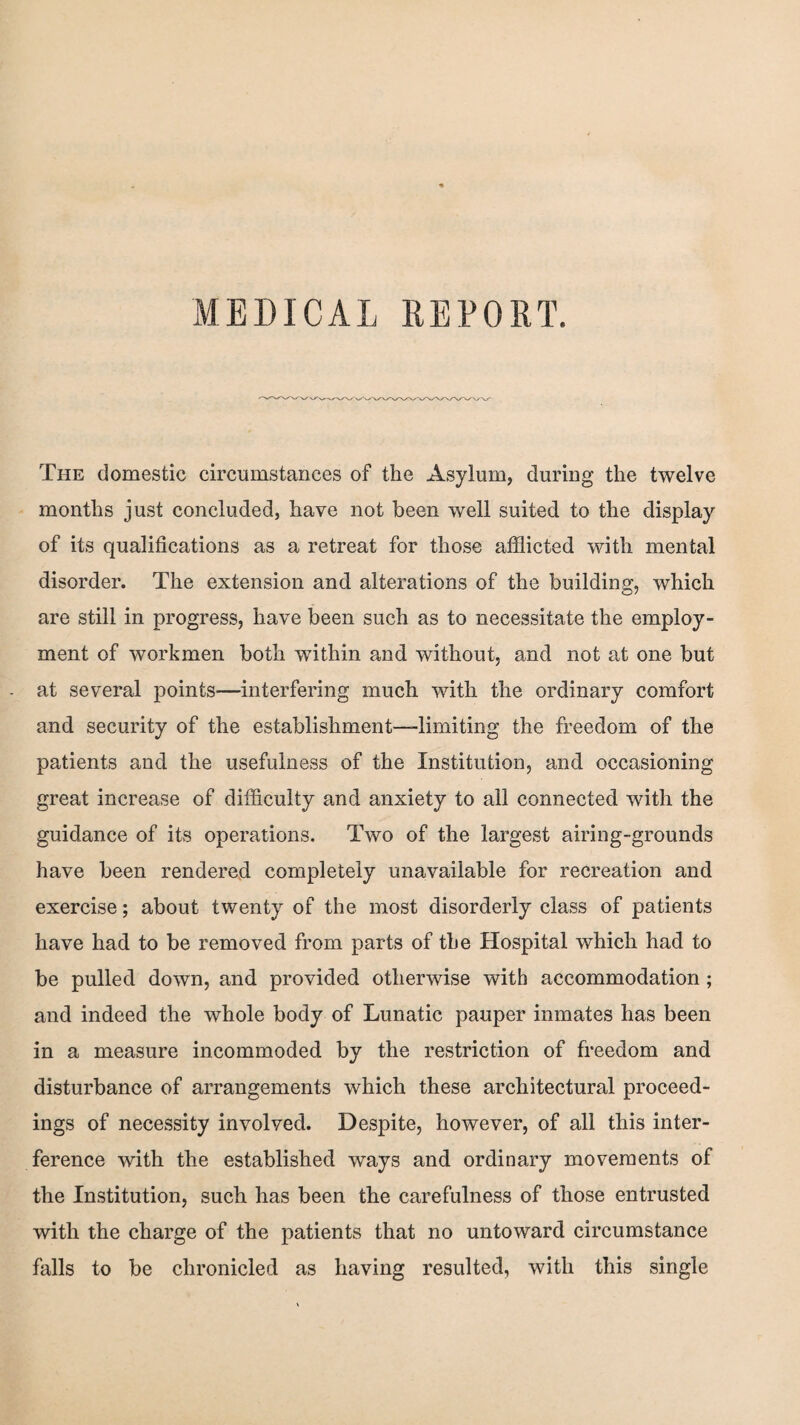 MEDICAL REPORT The domestic circumstances of the Asylum, during the twelve months just concluded, have not been well suited to the display of its qualifications as a retreat for those afflicted with mental disorder. The extension and alterations of the building, which are still in progress, have been such as to necessitate the employ¬ ment of workmen both within and without, and not at one but at several points—interfering much with the ordinary comfort and security of the establishment-limiting the freedom of the patients and the usefulness of the Institution, and occasioning great increase of difficulty and anxiety to all connected with the guidance of its operations. Two of the largest airing-grounds have been rendered completely unavailable for recreation and exercise; about twenty of the most disorderly class of patients have had to be removed from parts of the Hospital which had to be pulled down, and provided otherwise with accommodation; and indeed the whole body of Lunatic pauper inmates has been in a measure incommoded by the restriction of freedom and disturbance of arrangements which these architectural proceed¬ ings of necessity involved. Despite, however, of all this inter¬ ference with the established ways and ordinary movements of the Institution, such has been the carefulness of those entrusted with the charge of the patients that no untoward circumstance falls to be chronicled as having resulted, with this single