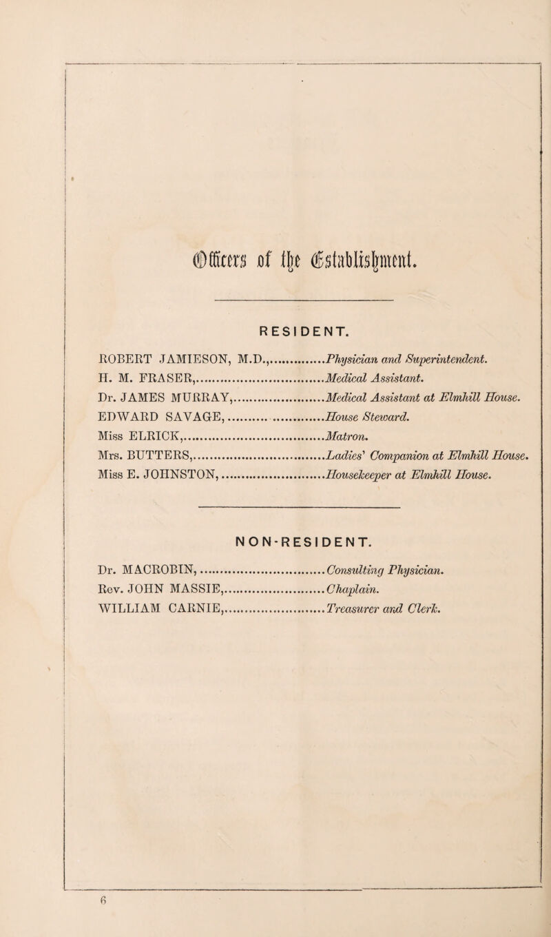 ©ffirra jof t|t Establishment RESIDENT. ROBERT JAMIESON, M.D., H. M. FRASER,.. Dr. JAMES MURRAY,. EDWARD SAVAGE,. Miss ELRICK,. Mrs. BUTTERS,. Miss E. JOHNSTON,. Physician and Superintendent. Medical Assistant. Medical Assistant at Elmhill House. House Steioard. Matron. Ladies' Companion at Elmhill House. Housekeeper at Elmhill House. NON-RESIDENT. Dr. MACROBIN,.Consulting Physician. Rev. JOHN MASSIE,.Chaplain. WILLIAM CAIiNIE,.Treasurer and Clerk.