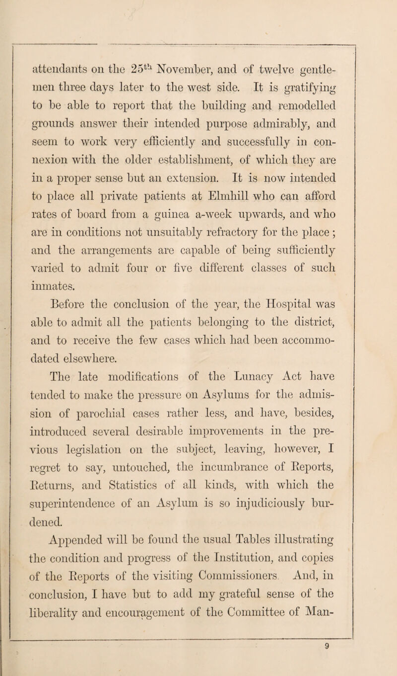 attendants on tlie 25th November, and of twelve gentle¬ men three days later to the west side. It is gratifying to be able to report that the building and remodelled grounds answer their intended purpose admirably, and seem to work very efficiently and successfully in con¬ nexion with the older establishment, of which they are in a proper sense but an extension. It is now intended to place all private patients at Elmhill who can afford rates of board from a guinea a-week upwards, and who are in conditions not unsuitably refractory for the place; and the arrangements are capable of being sufficiently varied to admit four or five different classes of such inmates. Before the conclusion of the year, the Hospital was able to admit all the patients belonging to the district, and to receive the few cases which had been accommo¬ dated elsewhere. The late modifications of the Lunacy Act have tended to make the pressure on Asylums for the admis¬ sion of parochial cases rather less, and have, besides, introduced several desirable improvements in the pre¬ vious legislation on the subject, leaving, however, I regret to say, untouched, the incumbrance of Reports, Returns, and Statistics of all kinds, with which the superintendence of an Asylum is so injudiciously bur¬ dened. Appended will be found the usual Tables illustrating the condition and progress of the Institution, and copies of the Reports of the visiting Commissioners And, in conclusion, I have but to add my grateful sense of the liberality and encouragement of the Committee of Man-