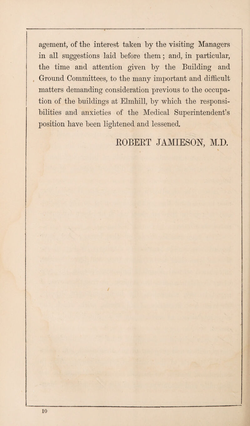 agement, of the interest taken by the visiting Managers in all suggestions laid before them; and, in particular, the time and attention given by the Building and Ground Committees, to the many important and difficult matters demanding consideration previous to the occupa¬ tion of the buildings at Elmhill, by which the responsi¬ bilities and anxieties of the Medical Superintendent’s position have been lightened and lessened. EGBERT JAMIESON, M.D.