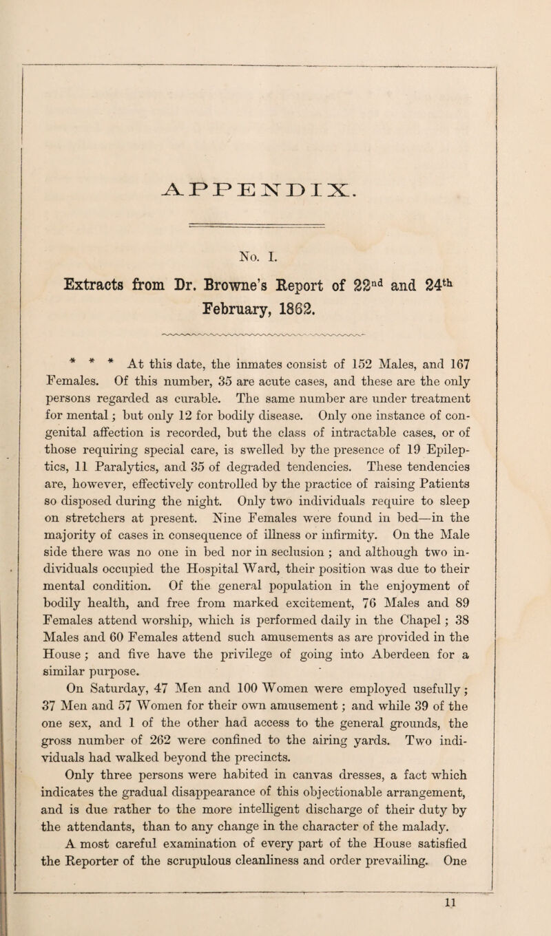 APPENDIX. No. I. Extracts from Dr. Browne’s Report of 22nd and 24th February, 1862. * * * At this date, the inmates consist of 152 Males, and 167 Females. Of this number, 35 are acute cases, and these are the only persons regarded as curable. The same number are under treatment for mental; but only 12 for bodily disease. Only one instance of con¬ genital affection is recorded, but the class of intractable cases, or of those requiring special care, is swelled by the presence of 19 Epilep¬ tics, 11 Paralytics, and 35 of degraded tendencies. These tendencies are, however, effectively controlled by the practice of raising Patients so disposed during the night. Only two individuals require to sleep on stretchers at present. Nine Females wTere found in bed—in the majority of cases in consequence of illness or infirmity. On the Male side there was no one in bed nor in seclusion ; and although two in¬ dividuals occupied the Hospital Ward, their position was due to their mental condition. Of the general population in the enjoyment of bodily health, and free from marked excitement, 76 Males and 89 Females attend worship, which is performed daily in the Chapel; 38 Males and 60 Females attend such amusements as are provided in the House ; and five have the privilege of going into Aberdeen for a similar purpose. On Saturday, 47 Men and 100 Women were employed usefully; 37 Men and 57 Women for their own amusement; and while 39 of the one sex, and 1 of the other had access to the general grounds, the gross number of 262 were confined to the airing yards. Two indi¬ viduals had walked beyond the precincts. Only three persons were habited in canvas dresses, a fact which indicates the gradual disappearance of this objectionable arrangement, and is due rather to the more intelligent discharge of their duty by the attendants, than to any change in the character of the malady. A most careful examination of every part of the House satisfied the Reporter of the scrupulous cleanliness and order prevailing. One