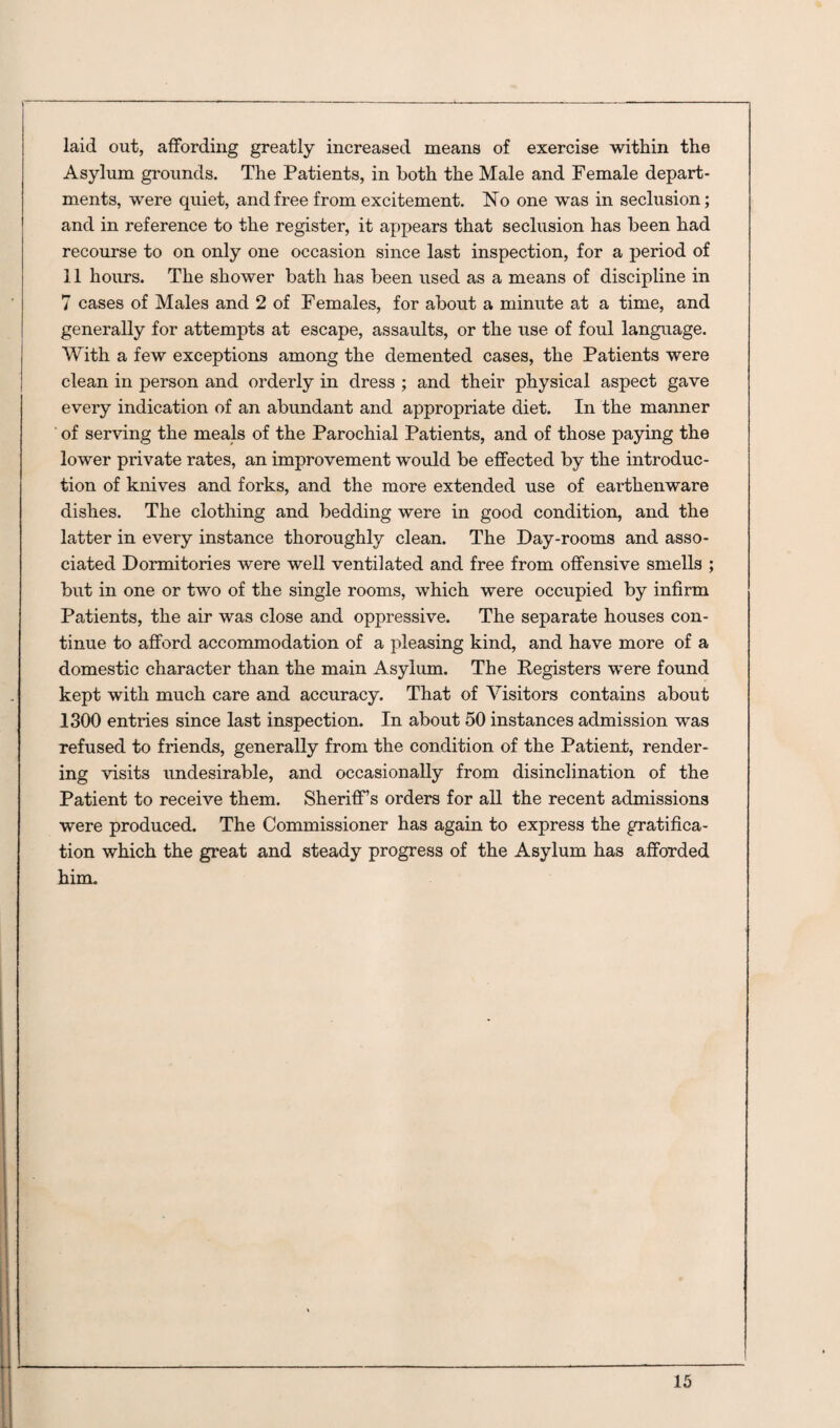 laid out, affording greatly increased means of exercise within the Asylum grounds. The Patients, in both the Male and Female depart¬ ments, were quiet, and free from excitement. Iso one was in seclusion; and in reference to the register, it appears that seclusion has been had recourse to on only one occasion since last inspection, for a period of 11 hours. The shower bath has been used as a means of discipline in 7 cases of Males and 2 of Females, for about a minute at a time, and generally for attempts at escape, assaults, or the use of foul language. With a few exceptions among the demented cases, the Patients were clean in person and orderly in dress ; and their physical aspect gave every indication of an abundant and appropriate diet. In the manner of serving the meals of the Parochial Patients, and of those paying the lower private rates, an improvement would be effected by the introduc¬ tion of knives and forks, and the more extended use of earthenware dishes. The clothing and bedding were in good condition, and the latter in every instance thoroughly clean. The Day-rooms and asso¬ ciated Dormitories were well ventilated and free from offensive smells ; but in one or two of the single rooms, which were occupied by infirm Patients, the air was close and oppressive. The separate houses con¬ tinue to afford accommodation of a pleasing kind, and have more of a domestic character than the main Asylum. The Registers were found kept with much care and accuracy. That of Visitors contains about 1300 entries since last inspection. In about 50 instances admission was refused to friends, generally from the condition of the Patient, render¬ ing visits undesirable, and occasionally from disinclination of the Patient to receive them. Sheriff’s orders for all the recent admissions were produced. The Commissioner has again to express the gratifica¬ tion which the great and steady progress of the Asylum has afforded him.