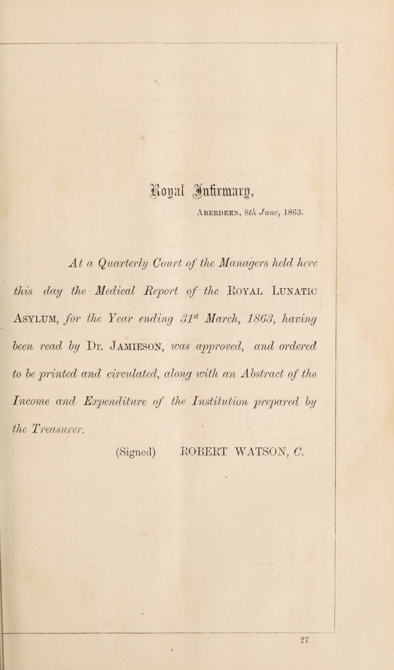 Aberdeen, 8th June, 1863. At a Quarterly Court of the Managers held here this day the Medical Report of the Royal Lunatic Asylum, for the Year ending 81st March, 1863, having been read by Dr. Jamieson, was approved, and ordered to be printed and circulated, along with an Abstract of the Income and Expenditure of the Institution prepared by the Treasurer. (Signed) ROBERT WATSON, C.