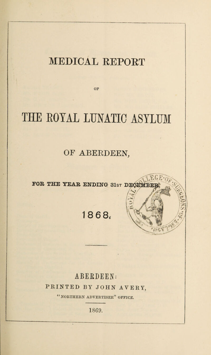 MEDICAL REPORT or THE ROYAL LUNATIC ASYLUM Z' OF ABERDEEN, FOR THE YEAR ABERDEEN: PRINTED BY JOHN AVERY, “northern advertiser” office. ENDING 31st 18 68, 1869.