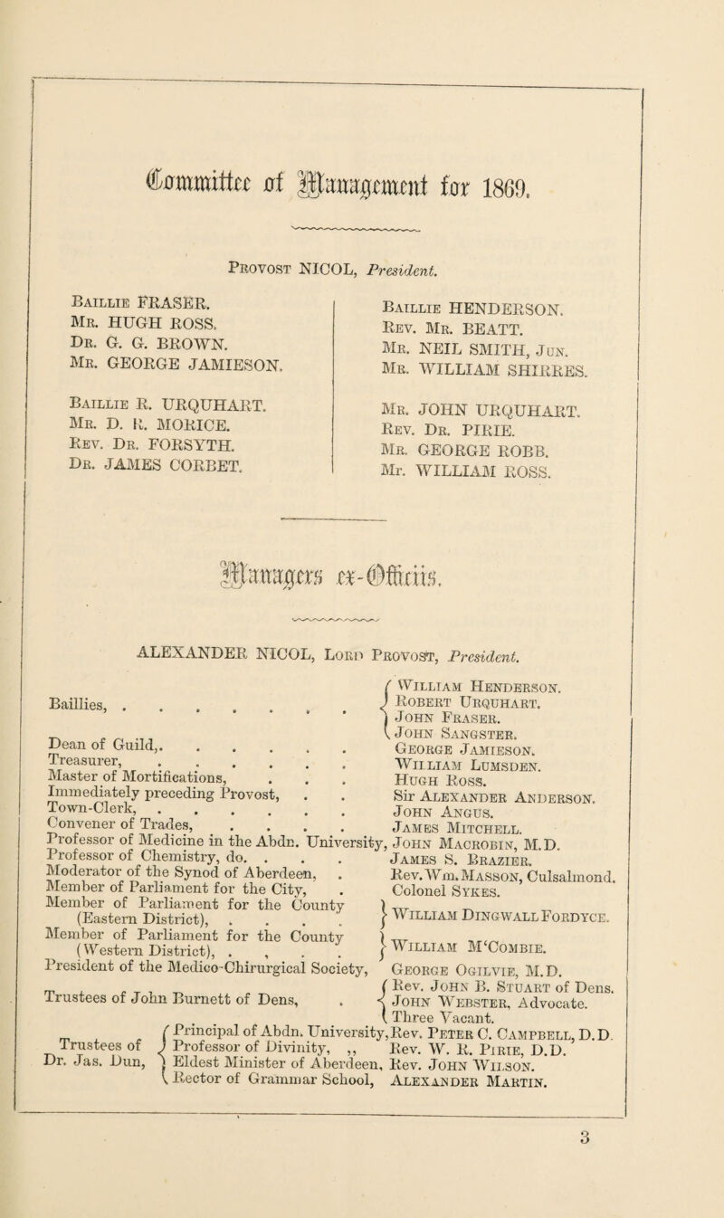 (fommittu at tar 186!). Provost NICOL, President. Baillie FRASER. Mr. HUGH ROSS. Dr. G. G. BROWN. Mr. GEORGE JAMIESON, Baillie R. URQUHART. Mr. D. R. MORICE. Rev. Dr. FORSYTH Dr. JAMES CORBET. Baillie HENDERSON. Rev. Mr. BEATT. Mr. NEIL SMITH, Jun. Mr. WILLIAM SHIRRES. Mr. JOHN URQUHART. Rev. Dr. PIRIE. Mr. GEORGE ROBB. Mr. WILLIAM ROSS. ALEXANDER NICOL, Lord Provost, President. Baillies, Dean of Guild,. Treasurer, . Master of Mortifications, Immediately preceding Provost Town-Clerk, .... Convener of Trades, ( William Henderson. J Robert Urquhart. j John Fraser. \ John Sangster. George Jamieson. William Lumsden. Hugh Ross. Sir Alexander Anderson. John Angus. James Mitchell. Professor of Medicine in the Abdn. University, John Macrobin, M.D. Professor of Chemistry, do. Moderator of the Synod of Aberdeen, Member of Parliament for the City, Member of Parliament for the County (Eastern District), Member of Parliament for the County (Western District), . , President of the Medico-Chirurgical Society, James S. Brazier. Rev. Wm. Masson, Culsalmond. Colonel Sykes. | William Dingwall Fordyce. | William M‘Combie. George Ogilvie, M.D. ( Rev. John B. Stuart of Dens, v John Webster, Advocate. ( Three Vacant. ( Principal of Abdn. University, Rev. Peter C. Campbell, D.D. J Professor of Divinity, „ Rev. W. R. Pi rib, D.D. ) Eldest Minister of Aberdeen, Rev. John Wilson. \ Rector of Grammar School, Alexander Martin. Trustees of John Burnett of Dens, Trustees of Dr. Jas. Dun,