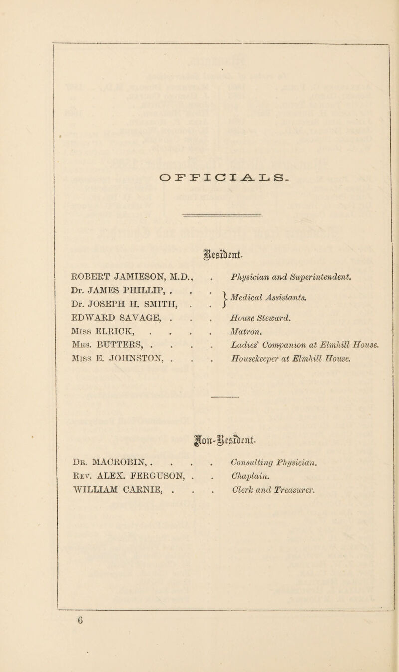 OFFICIALS. ROBERT JAMIESON, M.D., Dr. JAMES PHILLIP, . Dr. JOSEPH H. SMITH, . EDWARD SAVAGE, . Miss ELRICK, . Mrs. BUTTERS, . Miss E. JOHNSTON, . Physician and Superintendent. Medical Assistants. House Steward. Matron. Ladies' Companion at Elmhill House. Housekeeper at Elmhill House. Jfon-Sjesibcnf. Dr. MACROBIN, . Rev. ALEX. FERGUSON, . WILLIAM CARNIE, . Consulting Physician. Chaplain. Clerk and Treasurer. G