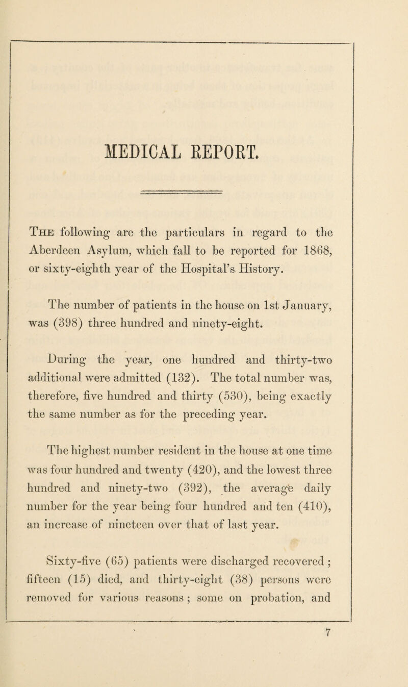 The following are the particulars in regard to the Aberdeen Asylum, which fall to be reported for 1868, or sixty-eighth year of the Hospital’s History. The number of patients in the house on 1st January, was (398) three hundred and ninety-eight. During the year, one hundred and thirty-two additional were admitted (132). The total number was, therefore, five hundred and thirty (530), being exactly the same number as for the preceding year. The highest number resident in the house at one time was four hundred and twenty (420), and the lowest three hundred and ninety-two (392), the average daily number for the year being four hundred and ten (410), an increase of nineteen over that of last year. Sixty-five (65) patients were discharged recovered; fifteen (15) died, and thirty-eight (38) persons were removed for various reasons ; some on probation, and