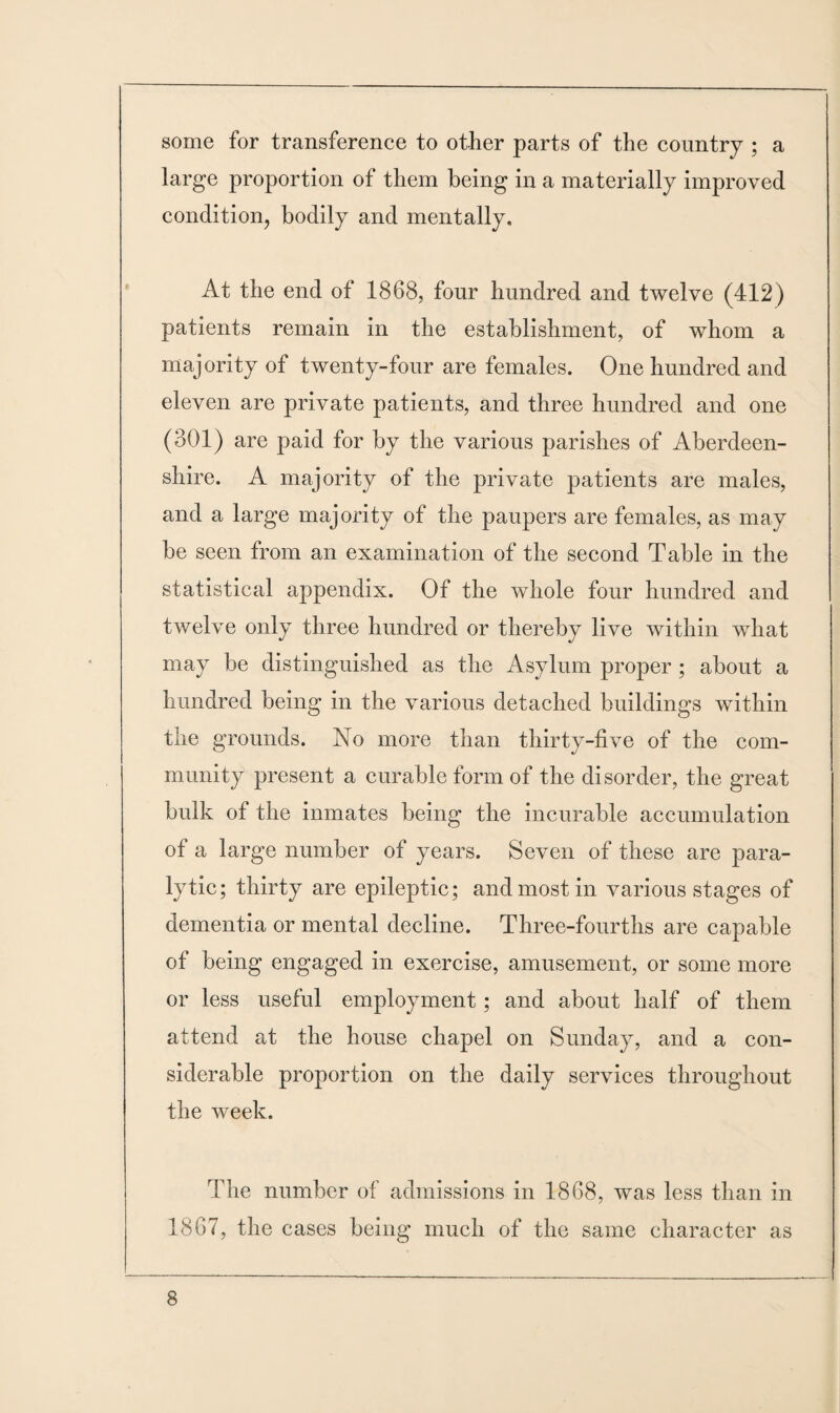 some for transference to other parts of the country ; a large proportion of them being in a materially improved condition, bodily and mentally. At the end of 1868, four hundred and twelve (412) patients remain in the establishment, of whom a majority of twenty-four are females. One hundred and eleven are private patients, and three hundred and one (301) are paid for by the various parishes of Aberdeen¬ shire. A majority of the private patients are males, and a large majority of the paupers are females, as may be seen from an examination of the second Table in the statistical appendix. Of the whole four hundred and twelve only three hundred or thereby live within what may be distinguished as the Asylum proper; about a hundred being in the various detached buildings within the grounds. No more than thirty-five of the com¬ munity present a curable form of the disorder, the great bulk of the inmates being the incurable accumulation of a large number of years. Seven of these are para¬ lytic; thirty are epileptic; and most in various stages of dementia or mental decline. Three-fourths are capable of being engaged in exercise, amusement, or some more or less useful employment; and about half of them attend at the house chapel on Sunday, and a con¬ siderable proportion on the daily services throughout the week. The number of admissions in 1868, was less than in 1867, the cases being much of the same character as